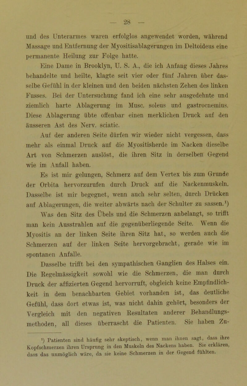 und des Unterarmes waren erfolglos angewendet worden, während Massage und Entfernung der Myositisablagerungen im Deltoideus eine permanente Heilung zur Folge hatte. Eine Dame in Brooklyn, U. S. A., die ich Anfang dieses Jahres behandelte und heilte, klagte seit vier oder fünf Jahren über das- selbe Gefühl in der kleinen und den beiden nächsten Zehen des linken Fusses. Bei der Untersuchung fand ich eine sehr ausgedehnte und ziemlich harte Ablagerung im Muse, soleus und gastroenemius. Diese Ablagerung übte offenbar einen merklichen Druck auf den äusseren Ast des Nerv, sciatic. Auf der anderen Seite dürfen wir wieder nicht vergessen, dass mehr als einmal Druck auf die Myositisherde im Nacken dieselbe Art von Schmerzen auslöst, die ihren Sitz in derselben Gegend wie im Anfall haben. Es ist mir gelungen, Schmerz auf dem Vertex bis zum Grunde der Orbita hervorzurufen durch Druck auf die Nackenmuskeln. Dasselbe ist mir begegnet, wenn auch sehr selten, durch Drücken auf Ablagerungen, die weiter abwärts nach der Schulter zu sassen.*) Was den Sitz des Übels und die Schmerzen anbelangt, so trifft man kein Ausstrahlen auf die gegenüberliegende Seite. Wenn die Myositis an der linken Seite ihren Sitz hat, so werden auch die Schmerzen auf der linken Seite hervorgebracht, gerade wie im spontanen Anfalle. Dasselbe trifft bei den sympathischen Ganglien des Halses ein. Die Regelmässigkeit sowohl wie die Schmerzen, die man durch Druck der affizierten Gegend hervorruft, obgleich keine Empfindlich- keit in dem benachbarten Gebiet vorhanden ist, das deutliche Gefühl, dass dort etwas ist, was nicht dahin gehört, besonders der Vergleich mit den negativen Resultaten anderer Behandlungs- methoden, all dieses überrascht die Patienten. Sie haben Zu- >) Patienten sind häufig sehr skeptisch, wenn man ihnen sagt, dass ihre Kopfschmerzen ihren Ursprung in den Muskeln des Nackens haben. Sie erklären, dass das unmöglich wäre, da sie keine Schmerzen in der Gegend fühlten.