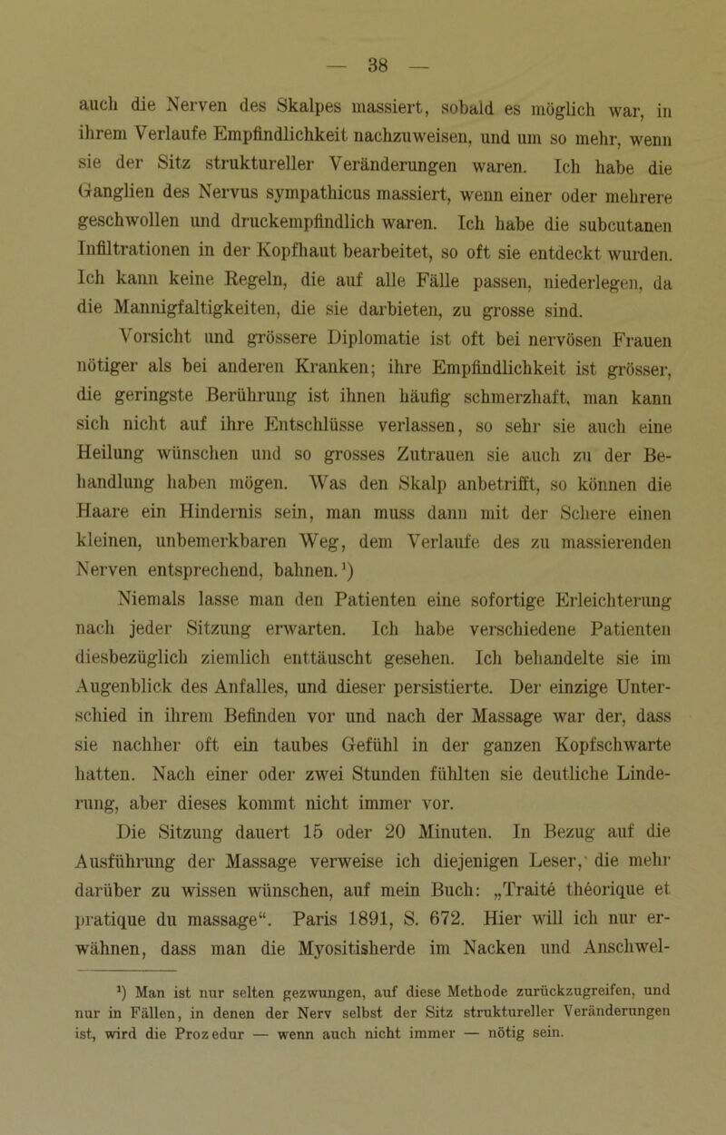 auch die Nerven des Skalpes massiert, sobald es möglich war, in ihrem Verlaufe Empfindlichkeit nachzuweisen, und um so mehr, wenn sie der Sitz struktureller Veränderungen waren. Ich habe die Ganglien des Nervus sympathicus massiert, wenn einer oder mehrere geschwollen und druckempfindlich waren. Ich habe die subcutanen Infiltrationen in der Kopfhaut bearbeitet, so oft sie entdeckt wurden. Ich kann keine Regeln, die auf alle Fälle passen, niederlegen, da die Mannigfaltigkeiten, die sie darbieten, zu grosse sind. Vorsicht und grössere Diplomatie ist oft bei nervösen Frauen nötiger als bei anderen Kranken; ihre Empfindlichkeit ist grösser, die geringste Berührung ist ihnen häufig schmerzhaft, man kann sich nicht auf ihre Entschlüsse verlassen, so sehr sie auch eine Heilung wünschen und so grosses Zutrauen sie auch zu der Be- handlung haben mögen. Was den Skalp anbetrifft, so können die Haare ein Hindernis sein, man muss dann mit der Schere einen kleinen, unbemerkbaren Weg, dem Verlaufe des zu massierenden Nerven entsprechend, bahnen.1) Niemals lasse man den Patienten eine sofortige Erleichterung nach jeder Sitzung erwarten. Ich habe verschiedene Patienten diesbezüglich ziemlich enttäuscht gesehen. Ich behandelte sie im Augenblick des Anfalles, und dieser persistierte. Der einzige Unter- schied in ihrem Befinden vor und nach der Massage war der, dass sie nachher oft ein taubes Gefühl in der ganzen Kopfschwarte hatten. Nach einer oder zwei Stunden fühlten sie deutliche Linde- rung, aber dieses kommt nicht immer vor. Die Sitzung dauert 15 oder 20 Minuten. In Bezug auf die Ausführung der Massage verweise ich diejenigen Leser, die mehr darüber zu wissen wünschen, auf mein Buch: „Traite theorique et pratique du massage“. Paris 1891, S. 672. Hier will ich nur er- wähnen, dass man die Myositisherde im Nacken und Anschwel- *) Man ist nur selten gezwungen, auf diese Methode zurückzugreifen, und nur in Fällen, in denen der Nerv selbst der Sitz struktureller Veränderungen ist, wird die Prozedur — wenn auch nicht immer — nötig sein.