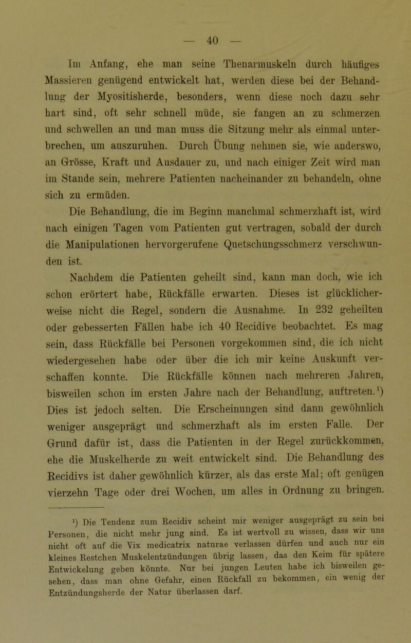 Im Anfang, ehe man seine Thenarmuskeln durch häufiges Massieren genügend entwickelt hat, werden diese bei der Behand- lung der Myositisherde, besonders, wenn diese noch dazu sehr hart sind, oft sehr schnell müde, sie fangen an zu schmerzen und schwellen an und man muss die Sitzung mehr als einmal unter- brechen, um auszuruhen. Durch Übung nehmen sie, wie anderswo, an Grösse, Kraft und Ausdauer zu, und nach einiger Zeit wird man im Stande sein, mehrere Patienten nacheinander zu behandeln, ohne sich zu ermüden. Die Behandlung, die im Beginn manchmal schmerzhaft ist, wird nach einigen Tagen vom Patienten gut vertragen, sobald der durch die Manipulationen hervorgerufene Quetschungsschmerz verschwun- den ist. Nachdem die Patienten geheilt sind, kann man doch, wie ich schon erörtert habe, Rückfälle erwarten. Dieses ist glücklicher- weise nicht die Regel, sondern die Ausnahme. In 232 geheilten oder gebesserten Fällen habe ich 40 Recidive beobachtet. Es mag sein, dass Rückfälle bei Personen vorgekommen sind, die ich nicht wiedergesehen habe oder über die ich mir keine Auskunft ver- schaffen konnte. Die Rückfälle können nach mehreren Jahren, bisweilen schon im ersten Jahre nach der Behandlung, auf treten.') Dies ist jedoch selten. Die Erscheinungen sind dann gewöhnlich weniger ausgeprägt und schmerzhaft als im ersten Falle. Der Grund dafür ist, dass die Patienten in der Regel zurückkommen, ehe die Muskelherde zu weit entwickelt sind. Die Behandlung des Recidivs ist daher gewöhnlich kürzer, als das erste Mal; oft genügen vierzehn Tage oder drei Wochen, um alles in Ordnung zu bringen. i) Die Tendenz zum Recidiv scheint mir weniger ausgeprägt zu sein bei Personen, die nicht mehr jung sind. Es ist wertvoll zu wissen, dass wir uns nicht oft auf die Vix medicatrix naturae verlassen dürfen und auch nur ein kleines Restchen Muskelentzündungen übrig lassen, das den Keim für spätere Entwickelung geben könnte. Nur bei jungen Leuten habe ich bisweilen ge- sehen, dass man ohne Gefahr, einen Rückfall zu bekommen, ein wenig der Entzündungsherde der Natur überlassen darf.