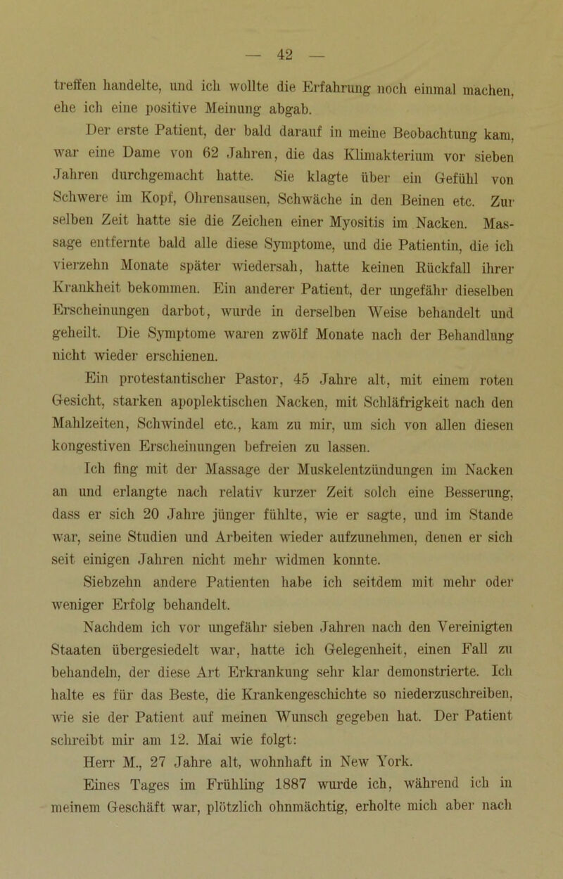 treffen handelte, und ich wollte die Erfahrung noch einmal machen, ehe ich eine positive Meinung abgab. Der eiste I atient, der bald darauf in meine Beobachtung kam. war eine Dame von 62 Jahren, die das Klimakterium vor sieben Jahren durchgemacht hatte. Sie klagte über ein Gefühl von Schwere im Kopf, Ohrensausen, Schwäche in den Beinen etc. Zur selben Zeit hatte sie die Zeichen einer Myositis im Nacken. Mas- sage entfernte bald alle diese Symptome, und die Patientin, die ich vierzehn Monate später wiedersah, hatte keinen Rückfall ihrer Krankheit bekommen. Ein anderer Patient, der ungefähr dieselben Erscheinungen darbot, wurde in derselben Weise behandelt und geheilt. Die Symptome waren zwölf Monate nach der Behandlung nicht wieder erschienen. Ein protestantischer Pastor, 45 Jahre alt, mit einem roten Gesicht, starken apoplektischen Nacken, mit Schläfrigkeit nach den Mahlzeiten, Schwindel etc., kam zu mir, um sich von allen diesen kongestiven Erscheinungen befreien zu lassen. Ich fing mit der Massage der Muskelentzündungen im Nacken an und erlangte nach relativ kurzer Zeit solch eine Besserung, dass er sich 20 Jahre jünger fühlte, wie er sagte, und im Stande war, seine Studien und Arbeiten wieder aufzunehmen, denen er sich seit einigen Jahren nicht mehr widmen konnte. Siebzehn andere Patienten habe ich seitdem mit mehr oder weniger Erfolg behandelt. Nachdem ich vor ungefähr sieben Jahren nach den Vereinigten Staaten übergesiedelt war, hatte ich Gelegenheit, einen Fall zu behandeln, der diese Art Erkrankung sehr klar demonstrierte. Ich halte es für das Beste, die Krankengeschichte so niederzuschreiben, wie sie der Patient auf meinen Wunsch gegeben hat. Der Patient schreibt mir am 12. Mai wie folgt: Herr M., 27 Jahre alt, wohnhaft in New York. Eines Tages im Frühling 1887 wurde ich, während ich in meinem Geschäft war, plötzlich ohnmächtig, erholte mich aber nach