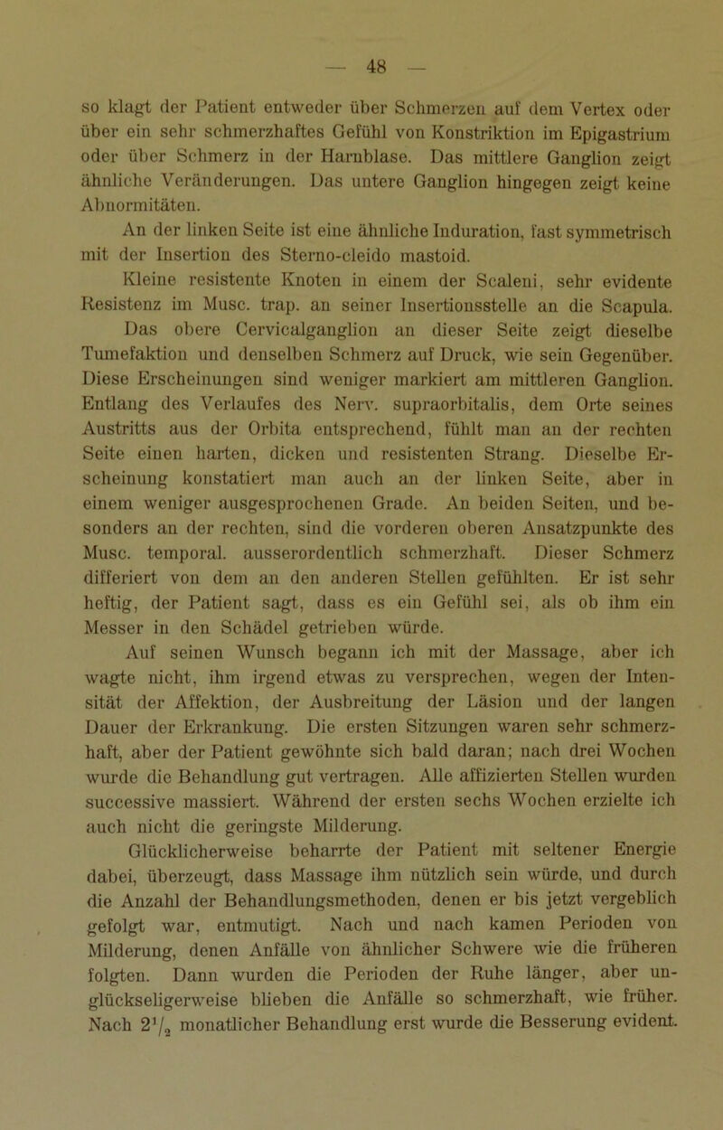 so klagt der Patient entweder über Schmerzen auf dem Vertex oder über ein sehr schmerzhaftes Gefühl von Konstriktion im Epigastrium oder über Schmerz in der Harnblase. Das mittlere Ganglion zeigt ähnliche Veränderungen. Das untere Ganglion hingegen zeigt keine Abnormitäten. An der linken Seite ist eine ähnliche Induration, fast symmetrisch mit der Insertion des Sterno-cleido mastoid. Kleine resistente Knoten in einem der Scaleni, sehr evidente Resistenz im Muse. trap. an seiner Insertionsstelle an die Scapula. Das obere Cervicalganglion an dieser Seite zeigt dieselbe Tumefaktion und denselben Schmerz auf Druck, wie sein Gegenüber. Diese Erscheinungen sind weniger markiert am mittleren Ganglion. Entlang des Verlaufes des Nerv, supraorbitalis, dem Orte seines Austritts aus der Orbita entsprechend, fühlt man an der rechten Seite einen harten, dicken und resistenten Strang. Dieselbe Er- scheinung konstatiert man auch an der linken Seite, aber in einem weniger ausgesprochenen Grade. An beiden Seiten, und be- sonders an der rechten, sind die vorderen oberen Ansatzpunkte des Muse, temporal, ausserordentlich schmerzhaft. Dieser Schmerz differiert von dem an den anderen Stellen gefühlten. Er ist sehr heftig, der Patient sagt, dass es ein Gefühl sei, als ob ihm ein Messer in den Schädel getrieben würde. Auf seinen Wunsch begann ich mit der Massage, aber ich wagte nicht, ihm irgend etwas zu versprechen, wegen der Inten- sität der Affektion, der Ausbreitung der Läsion und der langen Dauer der Erkrankung. Die ersten Sitzungen waren sehr schmerz- haft, aber der Patient gewöhnte sich bald daran; nach drei Wochen wurde die Behandlung gut vertragen. Alle affizierten Stellen wurden successive massiert. Während der ersten sechs Wochen erzielte ich auch nicht die geringste Milderung. Glücklicherweise beharrte der Patient mit seltener Energie dabei, überzeugt, dass Massage ihm nützlich sein würde, und durch die Anzahl der Behandlungsmethoden, denen er bis jetzt vergeblich gefolgt war, entmutigt. Nach und nach kamen Perioden von Milderung, denen Anfälle von ähnlicher Schwere wie die früheren folgten. Dann wurden die Perioden der Ruhe länger, aber un- glückseligerweise blieben die Anfälle so schmerzhaft, wie früher. Nach 2’/2 monatlicher Behandlung erst wurde die Besserung evident.