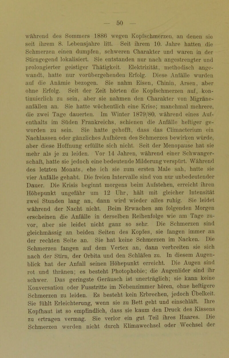 während des Sommers 1886 wegen Kopfschmerzen, an denen sie seit ihrem 8. Lebensjahre litt. Seit ihrem 10. Jahre hatten die Schmerzen einen dumpfen, schweren Charakter und waren in der Stirngegend lokalisiert. Sie entstanden nur nach angestrengter und prolongierter geistiger Thätigkeit. Elektrizität, methodisch ange- wandt, hatte nur vorübergehenden Erfolg. Diese Anfälle wurden auf die Anämie bezogen. Sie nahm Eisen, Chinin, Arsen, aber ohne Erfolg. Seit der Zeit hörten die Kopfschmerzen auf, kon- tinuierlich zu sein, aber sie nahmen den Charakter von Migräne- anfällen an. Sie hatte wöchentlich eine Krise; manchmal mehrere, die zwei Tage dauerten. Im Winter 1879/80. während eines Auf- enthalts im Süden Frankreichs, schienen die Anfälle heftiger ge- worden zu sein. Sie hatte gehofft, dass das Climactcrium ein Nachlassen oder gänzliches Aufhören des Schmerzes bewirken würde, aber diese Hoffnung erfüllte sich nicht. Seit der Menopause hat sie mehr als je zu leiden. Vor 14 Jahren, während einer Schwanger- schaft, hatte sie jedoch eine bedeutende Milderung verspürt. Während des letzten Monats, ehe ich sie zum ersten Male sah, hatte sie vier Anfälle gehabt. Die freien Intervalle sind von nur unbedeutender Dauer. Die Krisis beginnt morgens beim Aufstehen, erreicht ihren Höhepunkt ungefähr um 12 Uhr, hält mit gleicher Intensität zwei Stunden lang an, dann wird wieder alles ruhig. Sie leidet während der Nacht nicht. Beim Erwachen am folgenden Morgen erscheinen die Anfälle in derselben Reihenfolge wie am Tage zu- vor, aber sie leidet nicht ganz so sehr. Die Schmerzen sind gleichmässig an beiden Seiten des Kopfes, sie fangen immer an der rechten Seite an. Sie hat keine Schmerzen im Nacken. Die Schmerzen fangen auf dem Vertex an, dann verbreiten sie sich nach der Stirn, der Orbita und den Schläfen zu. In diesem Augen- blick hat der Anfall seinen Höhepunkt erreicht. Die Augen sind rot und thränen; es besteht Photophobie; die Augenlider sind ihr schwer. Das geringste Geräusch ist unerträglich; sie kann keine Konversation oder Fusstritte im Nebenzimmer hören, ohne heftigere Schmerzen zu leiden. Es besteht kein Erbrechen, jedoch Übelkeit, Sie fühlt Erleichterung, wenn sie zu Bett geht und einschläft. Ihre Kopfhaut ist so empfindlich, dass sie kaum den Druck des Kissens zu ertragen vermag. Sie verlor ein gut Teil ihres Haares. Die Schmerzen werden nicht durch Klimawechsel oder Wechsel dei