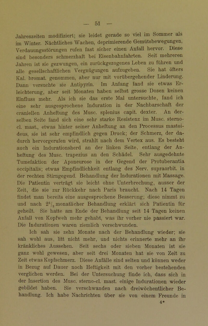 Jahreszeiten modifiziert; sie leidet gerade so viel im Sommer als im Winter. Nächtliches Wachen, deprimierende Gemütsbewegungen, Verdauungsstörungen rufen fast sicher einen Anfall hervor. Diese sind besonders schmerzhaft bei Eisenbahnfahrten. Seit mehreren Jahren ist sie gezwungen, ein zurückgezogenes Leben zu führen und alle gesellschaftlichen Vergnügungen aufzugeben. Sie hat öfters Kal. bromat. genommen, aber nur mit vorübergehender Linderung. Dann versuchte sie Antipyrin. Im Anfang fand sie etwas Er- leichterung, aber seit Monaten haben selbst grosse Dosen keinen Einfluss mehr. Als ich sie das erste Mal untersuchte, fand ich eine sehr ausgesprochene Induration in der Nachbarschaft der craniellen Anheftung des Muse, splenius capit. dexter. An der- selben Seite fand sich eine sehr starke Resistenz im Muse, stemo- cl. mast., etwas hinter seiner Anheftung an den Processus mastoi- deus, sie ist sehr empfindlich gegen Druck; der Schmerz, der da- durch hervorgerufen wird, strahlt nach dem Vertex aus. Es besteht auch ein Indurationsherd an der linken Seite, entlang der An- heftung des Muse, trapezius an den Schädel. Sehr ausgedehnte Tumefaktion der Aponeurose in der Gegend der Protuberantia occipitalis; etwas Empfindlichkeit entlang des Nerv, supraorbit. in der rechten Stirngegend. Behandlung der Indurationen mit Massage. Die Patientin verträgt sie leicht ohne Unterbrechung, ausser der Zeit, die sie zur Rückkehr nach Paris braucht. Nach 14 Tagen findet man bereits eine ausgesprochene Besserung; diese nimmt zu und nach 21/a monatlicher Behandlung erklärt sich Patientin für geheilt. Sie hatte am Ende der Behandlung seit 14 Tagen keinen Anfall von Kopfweh mehr gehabt, was ihr vorher nie passiert war. Die Indurationen waren ziemlich verschwunden. Ich sah sie zehn Monate nach der Behandlung wieder; sie sah wohl aus, litt nicht mehr, und nichts erinnerte mehr an ihr kränkliches Aussehen. Seit sechs oder sieben Monaten ist sie ganz wohl gewesen, aber seit drei Monaten hat sie von Zeit zu Zeit etwas Kopfschmerz. Diese Anfälle sind selten und können weder in Bezug auf Dauer noch Heftigkeit mit den vorher bestehenden verglichen werden. Bei der Untersuchung finde ich, dass sich in der Insertion des Muse, sterno-cl. mast, einige Indurationen wieder gebildet haben. Sie verschwanden nach dreiwöchentlicher Be- handlung. Ich habe Nachrichten über sie von einem Freunde in 4*