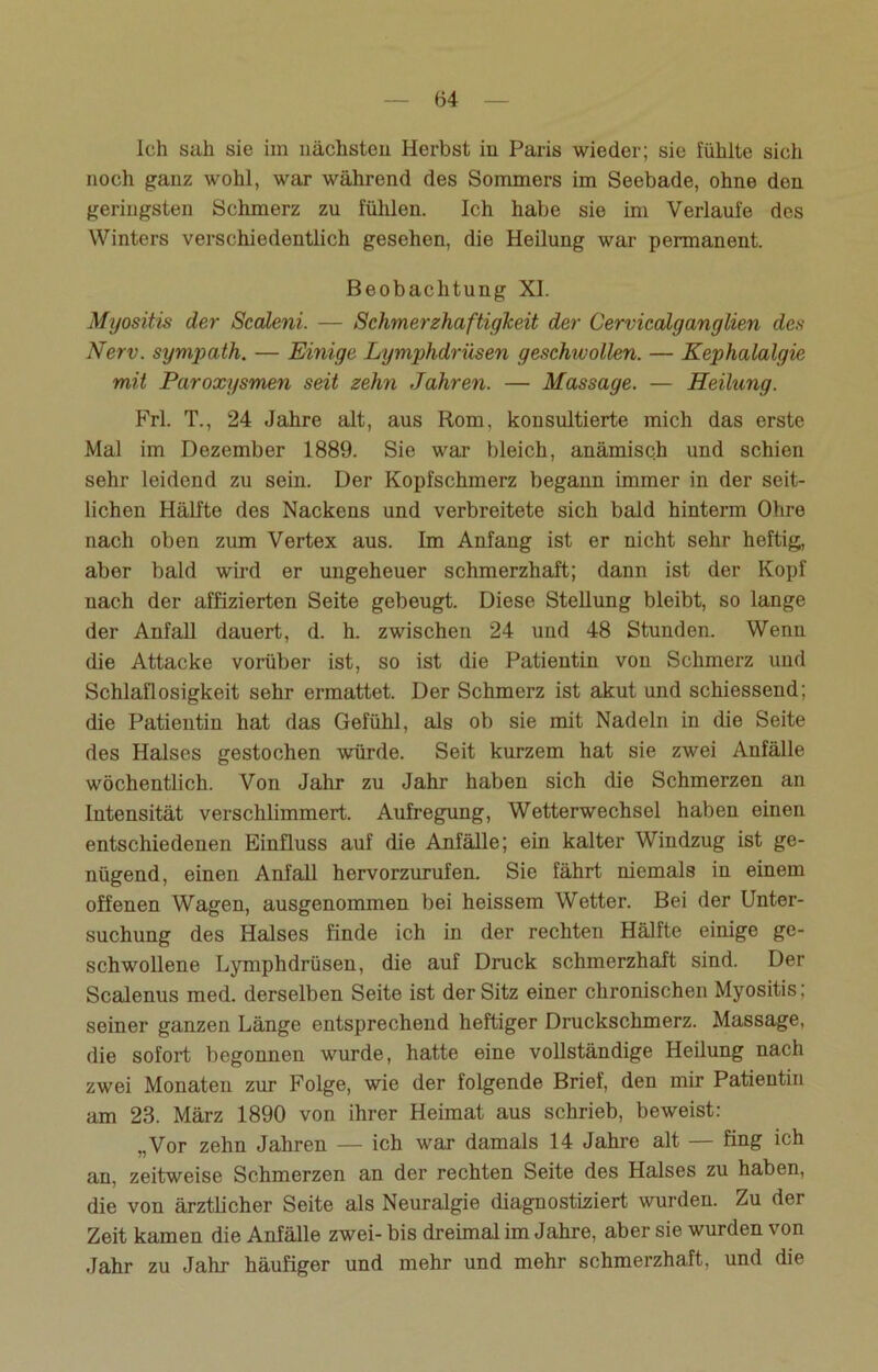Ich sah sie im nächsten Herbst in Paris wieder; sie fühlte sich noch ganz wohl, war während des Sommers im Seebade, ohne den geringsten Schmerz zu fühlen. Ich habe sie im Verlaufe des Winters verschiedentlich gesehen, die Heilung war permanent. Beobachtung XI. Myositis der Scaleni. — Schmerzhaftigkeit der Cervicalganglien des Nerv, sympath. — Einige Lymphdrüsen geschwollen. — Kephalalgie mit Paroxysmen seit zehn Jahren. — Massage. — Heilung. Frl. T., 24 Jahre alt, aus Rom, konsultierte mich das erste Mal im Dezember 1889. Sie war bleich, anämisch und schien sehr leidend zu sein. Der Kopfschmerz begann immer in der seit- lichen Hälfte des Nackens und verbreitete sich bald hinterm Ohre nach oben zum Vertex aus. Im Anfang ist er nicht sehr heftig, aber bald wird er ungeheuer schmerzhaft; dann ist der Kopf nach der affizierten Seite gebeugt. Diese Stellung bleibt, so lange der Anfall dauert, d. h. zwischen 24 und 48 Stunden. Wenn die Attacke vorüber ist, so ist die Patientin von Schmerz und Schlaflosigkeit sehr ermattet. Der Schmerz ist akut und schiessend; die Patientin hat das Gefühl, als ob sie mit Nadeln in die Seite des Halses gestochen würde. Seit kurzem hat sie zwei Anfälle wöchentlich. Von Jahr zu Jahr haben sich die Schmerzen an Intensität verschlimmert. Aufregung, Wetterwechsel haben einen entschiedenen Einfluss auf die Anfälle; ein kalter Windzug ist ge- nügend, einen Anfall hervorzurufen. Sie fährt niemals in einem offenen Wagen, ausgenommen bei heissem Wetter. Bei der Unter- suchung des Halses finde ich in der rechten Hälfte einige ge- schwollene Lymphdrüsen, die auf Druck schmerzhaft sind. Der Scalenus med. derselben Seite ist der Sitz einer chronischen Myositis; seiner ganzen Länge entsprechend heftiger Druckschmerz. Massage, die sofort begonnen wurde, hatte eine vollständige Heilung nach zwei Monaten zur Folge, wie der folgende Brief, den mir Patientin am 23. März 1890 von ihrer Heimat aus schrieb, beweist: „Vor zehn Jahren — ich war damals 14 Jahre alt — fing ich an, zeitweise Schmerzen an der rechten Seite des Halses zu haben, die von ärztlicher Seite als Neuralgie diagnostiziert wurden. Zu der Zeit kamen die Anfälle zwei- bis dreimal im Jahre, aber sie wurden von Jahr zu Jahr häufiger und mehr und mehr schmerzhaft, und die