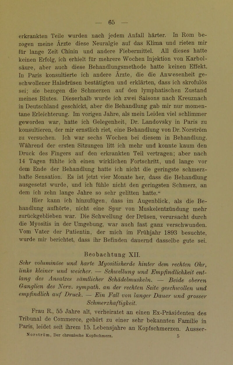erkrankten Teile wurden nach jedem Anfall härter. In Rom be- zogen meine Ärzte diese Neuralgie auf das Klima und rieten mir für lange Zeit Chinin und andere Fiebermittel. All dieses hatte keinen Erfolg, ich erhielt für mehrere Wochen Injektion von Karbol- säure, aber auch diese Behandlungsmethode hatte keinen Effekt. In Paris konsultierte ich andere Ärzte, die die Anwesenheit ge- schwollener Halsdrüsen bestätigten und erklärten, dass ich skrofulös sei; sie bezogen die Schmerzen auf den lymphatischen Zustand meines Blutes. Dieserhalb wurde ich zwei Saisons nach Kreuznach in Deutschland geschickt, aber die Behandlung gab mir nur momen- tane Erleichterung. Im vorigen Jahre, als mein Leiden viel schlimmer geworden war, hatte ich Gelegenheit, Dr. Landovsky in Paris zu konsultieren, der mir ernstlich riet, eine Behandlung von Dr. Norströin zu versuchen. Ich war sechs Wochen bei diesem in Behandlung. Während der ersten Sitzungen litt ich mehr und konnte kaum den Druck des Fingers auf den erkrankten Teil vertragen; aber nach 14 Tagen fühlte ich einen wirklichen Fortschritt, und lange vor dem Ende der Behandlung hatte ich nicht die geringste schmerz- hafte Sensation. Es ist jetzt vier Monate her, dass die Behandlung ausgesetzt wurde, und ich fühle nicht den geringsten Schmerz, an dem ich zehn lange Jahre so sehr gelitten hatte.“ Hier kann ich hinzufügen, dass im Augenblick, als die Be- handlung aufhörte, nicht eine Spur von Muskelentzündung mehr zurückgeblieben war. Die Schwellung der Drüsen, verursacht durch die Myositis in der Umgebung, war auch fast ganz verschwunden. Vom Vater der Patientin, der mich im Frühjahr 1893 besuchte, wurde mir berichtet, dass ihr Befinden dauernd dasselbe gute sei. Beobachtung XII. Sehr voluminöse und harte Myositisherde hinter dem rechten Ohr, linlcs Meiner und weicher. — Schwellung und Empfindlichkeit ent- lang des Ansatzes sämtlicher Schädelmuskeln. — Beide oberen Ganglien des A erv. sympath. an der rechten Seite geschwollen und empfindlich auf Druck. — Ein Fall von langer Dauer und grosser Schmerzhaftigkeit. Frau R., 55 Jahre alt, verheiratet an einen Ex-Präsidenten des Tribunal de Commerce, gehört zu einer sehr bekannten Familie in Paris, leidet seit ihrem lo. Lebensjahre an Kopfschmerzen. Ausser- Nor ström, Der chronische Kopfschmerz. 5