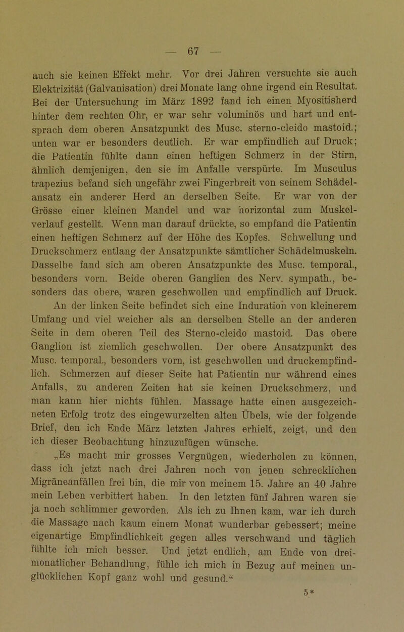 auch sie keinen Effekt mehr. Vor drei Jahren versuchte sie auch Elektrizität (Galvanisation) drei Monate lang ohne irgend ein Resultat. Bei der Untersuchung im März 1892 fand ich einen Myositisherd hinter dem rechten Ohr, er war sehr voluminös und hart und ent- sprach dem oberen Ansatzpunkt des Muse, sterno-cleido mastoid.; unten war er besonders deutlich. Er war empfindlich auf Druck; die Patientin fühlte dann einen heftigen Schmerz in der Stirn, ähnlich demjenigen, den sie im Anfalle verspürte. Im Musculus trapezius befand sich ungefähr zwei Fingerbreit von seinem Schädel- ansatz ein anderer Herd an derselben Seite. Er war von der Grösse einer kleinen Mandel und war horizontal zum Muskel- verlauf gestellt. Wenn man darauf drückte, so empfand die Patientin einen heftigen Schmerz auf der Höhe des Kopfes. Schwellung und Druckschmerz entlang der Ansatzpunkte sämtlicher Schädelmuskeln. Dasselbe fand sich am oberen Ansatzpunkte des Muse, temporal., besonders vorn. Beide oberen Ganglien des Nerv, sympath., be- sonders das obere, waren geschwollen und empfindlich auf Druck. An der linken Seite befindet sich eine Induration von kleinerem Umfang und viel weicher als an derselben Stelle an der anderen Seite in dem oberen Teil des Sterno-cleido mastoid. Das obere Ganglion ist ziemlich geschwollen. Der obere Ansatzpunkt des Muse, temporal., besonders vorn, ist geschwollen und druckempfind- lich. Schmerzen auf dieser Seite hat Patientin nur während eines Anfalls, zu anderen Zeiten hat sie keinen Druckschmerz, und man kann hier nichts fühlen. Massage hatte einen ausgezeich- neten Erfolg trotz des eingewurzelten alten Übels, wie der folgende Brief, den ich Ende März letzten Jahres erhielt, zeigt, und den ich dieser Beobachtung hinzuzufügen wünsche. „Es macht mir grosses Vergnügen, wiederholen zu können, dass ich jetzt nach drei Jahren noch von jenen schrecklichen Migräneanfällen frei bin, die mir von meinem 15. Jahre an 40 Jahre mein Leben verbittert haben. In den letzten fünf Jahren waren sie ja noch schlimmer geworden. Als ich zu Ilmen kam, war ich durch die Massage nach kaum einem Monat wunderbar gebessert; meine eigenartige Empfindlichkeit gegen aDes verschwand und täglich fühlte ich mich besser. Und jetzt endlich, am Ende von drei- monatlicher Behandlung, fühle ich mich in Bezug auf meinen un- glücklichen Kopf ganz wohl und gesund.“ 5*