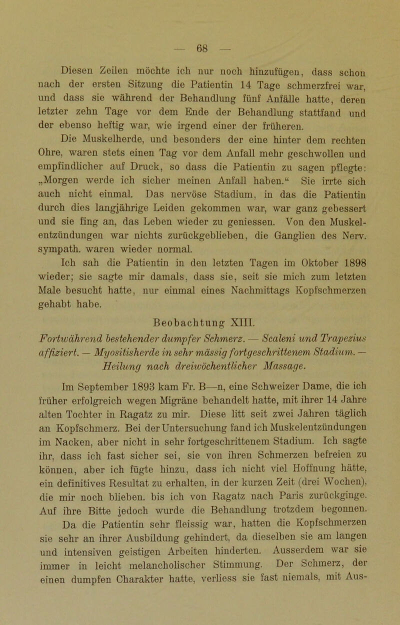 Diesen Zeilen möchte ich nur noch hinzufügen, dass schon nach der ersten Sitzung die Patientin 14 Tage schmerzfrei war, und dass sie während der Behandlung fünf Anfälle hatte, deren letzter zehn Tage vor dem Ende der Behandlung stattfand und der ebenso heftig war, wie irgend einer der früheren. Die Muskelherde, und besonders der eine hinter dem rechten Ohre, waren stets einen Tag vor dem Anfall mehr geschwollen und empfindlicher auf Druck, so dass die Patientin zu sagen pflegte: „Morgen werde ich sicher meinen Anfall haben.“ Sie irrte sich auch nicht einmal. Das nervöse Stadium, in das die Patientin durch dies langjährige Leiden gekommen war, war ganz gebessert und sie fing an, das Leben wieder zu gemessen. Von den Muskel- entzündungen war nichts zurückgeblieben, die Ganglien des Nerv, sympath. waren wieder normal. Ich sah die Patientin in den letzten Tagen im Oktober 1898 wieder; sie sagte mir damals, dass sie, seit sie mich zum letzten Male besucht hatte, nur einmal eines Nachmittags Kopfschmerzen gehabt habe. Beobachtung XIII. Fortwährend bestehender dumpfer Schmerz. — Scaleni und Trapezius affiziert. — Myositisherde in sehr massig fortgeschrittenem Stadium. — Heilung nach dreiwöchentlicher Massage. Im September 1893 kam Fr. B—n, eine Schweizer Dame, die ich früher erfolgreich wegen Migräne behandelt hatte, mit ihrer 14 -Jahre alten Tochter in Ragatz zu mir. Diese litt seit zwei Jahren täglich an Kopfschmerz. Bei der Untersuchung fand ich Muskelentzündungeu im Nacken, aber nicht in sehr fortgeschrittenem Stadium. Ich sagte ihr, dass ich fast sicher sei, sie von ihren Schmerzen befreien zu können, aber ich fügte hinzu, dass ich nicht viel Hoffnung hätte, ein definitives Resultat zu erhalten, in der kurzen Zeit (drei Wochen), die mir noch blieben, bis ich von Ragatz nach Paris zurückginge. Auf ihre Bitte jedoch wurde die Behandlung trotzdem begonnen. Da die Patientin sehr fleissig war, hatten die Kopfschmerzen sie sehr an ihrer Ausbildung gehindert, da dieselben sie am langen und intensiven geistigen Arbeiten hinderten. Ausserdem war sie immer in leicht melancholischer Stimmung. Der Schmerz, der einen dumpfen Charakter hatte, verliess sie fast niemals, mit Aus-