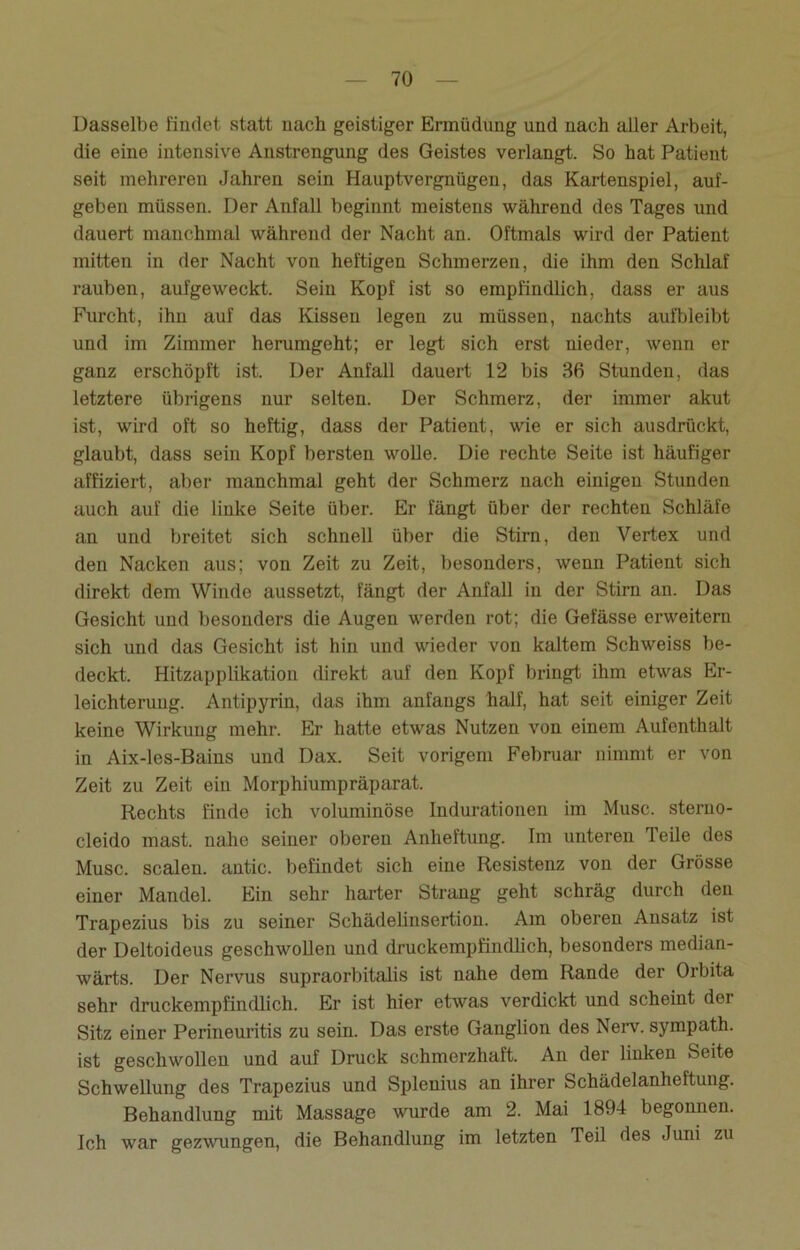 Dasselbe findet statt nach geistiger Ermüdung und nach aller Arbeit, die eine intensive Anstrengung des Geistes verlangt. So hat Patient seit mehreren Jahren sein Hauptvergnügen, das Kartenspiel, auf- geben müssen. Der Anfall beginnt meistens während des Tages und dauert manchmal während der Nacht an. Oftmals wird der Patient mitten in der Nacht von heftigen Schmerzen, die ihm den Schlaf rauben, aufgeweckt. Sein Kopf ist so empfindlich, dass er aus Furcht, ihn auf das Kissen legen zu müssen, nachts aufbleibt und im Zimmer herumgeht; er legt sich erst nieder, wenn er ganz erschöpft ist. Der Anfall dauert 12 bis 36 Stunden, das letztere übrigens nur selten. Der Schmerz, der immer akut ist, wird oft so heftig, dass der Patient, wie er sich ausdrückt, glaubt, dass sein Kopf bersten wolle. Die rechte Seite ist häufiger affiziert, aber manchmal geht der Schmerz nach einigen Stunden auch auf die linke Seite über. Er fängt über der rechten Schläfe an und breitet sich schnell über die Stirn, den Vertex und den Nacken aus; von Zeit zu Zeit, besonders, wenn Patient sich direkt dem Winde aussetzt, fängt der Anfall in der Stirn an. Das Gesicht und besonders die Augen werden rot; die Gefässe erweitern sich und das Gesicht ist hin und wieder von kaltem Schweiss be- deckt. Hitzapplikation direkt auf den Kopf bringt ihm etwas Er- leichterung. Antipyrin, das ihm anfangs half, hat seit einiger Zeit keine Wirkung mehr. Er hatte etwas Nutzen von einem Aufenthalt in Aix-les-Bains und Dax. Seit vorigem Februar nimmt er von Zeit zu Zeit ein Morphiumpräparat. Rechts finde ich voluminöse Indurationen im Muse, steruo- cleido mast, nahe seiner oberen Anheftung. Im unteren Teile des Muse, scalen. antic. befindet sich eine Resistenz von der Grösse einer Mandel. Ein sehr harter Strang geht schräg durch den Trapezius bis zu seiner Schädelinsertion. Am oberen Ansatz ist der Deltoideus geschwollen und druckempfindlich, besonders median- wärts. Der Nervus supraorbitalis ist nahe dem Rande der Orbita sehr druckempfindlich. Er ist hier etwas verdickt und scheint der Sitz einer Perineuritis zu sein. Das erste Ganglion des Nerv, sympath. ist geschwollen und auf Druck schmerzhaft. An der linken Seite Schwellung des Trapezius und Splenius an ihrer Schädelanheftung. Behandlung mit Massage wurde am 2. Mai 1894 begonnen. Ich war gezwungen, die Behandlung im letzten Teil des Juni zu