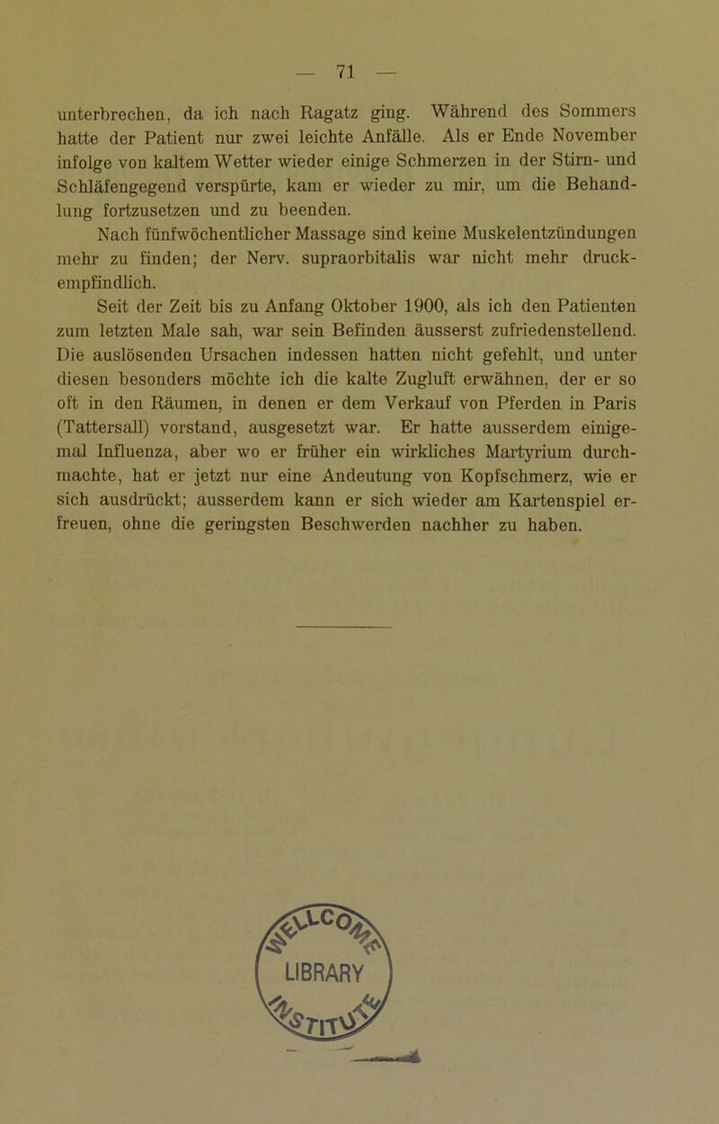 unterbrechen, da ich nach Ragatz ging. Während des Sommers hatte der Patient nur zwei leichte Anfälle. Als er Ende November infolge von kaltem Wetter wieder einige Schmerzen in der Stirn- und Schläfengegend verspürte, kam er wieder zu mir, um die Behand- lung fortzusetzen und zu beenden. Nach fünfwöchentlicher Massage sind keine Muskelentzündungen mehr zu finden; der Nerv, supraorbitalis war nicht mehr druck- empfindlich. Seit der Zeit bis zu Anfang Oktober 1900, als ich den Patienten zum letzten Male sah, war sein Befinden äusserst zufriedenstellend. Die auslösenden Ursachen indessen hatten nicht gefehlt, und unter diesen besonders möchte ich die kalte Zugluft erwähnen, der er so oft in den Räumen, in denen er dem Verkauf von Pferden in Paris (Tattersall) Vorstand, ausgesetzt war. Er hatte ausserdem einige- mal Influenza, aber wo er früher ein wirkliches Martyrium durch- machte, hat er jetzt nur eine Andeutung von Kopfschmerz, wie er sich ausdrückt; ausserdem kann er sich wieder am Kartenspiel er- freuen, ohne die geringsten Beschwerden nachher zu haben.