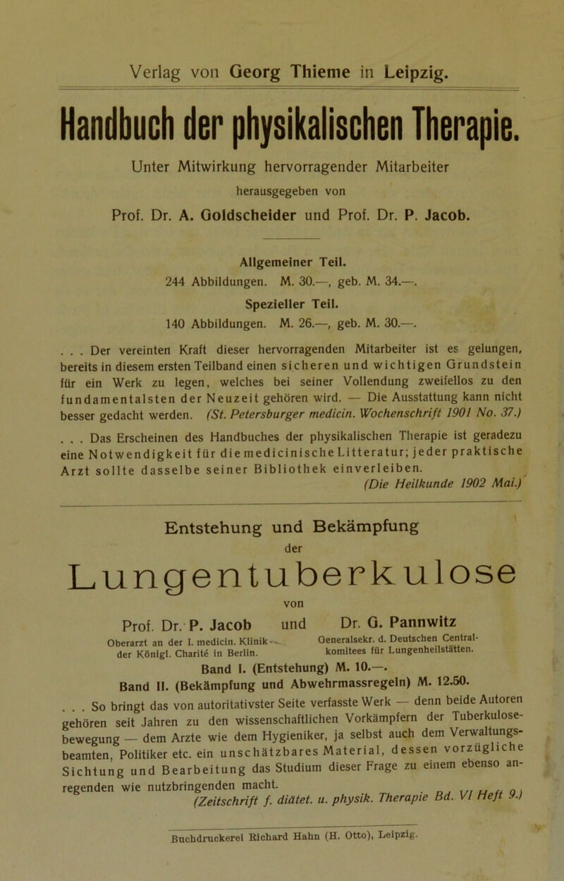 Verlag von Georg Thienie in Leipzig. Handbuch der physikalischen Therapie. Unter Mitwirkung hervorragender Mitarbeiter herausgegeben von Prof. Dr. A. Goldscheider und Prof. Dr. P. Jacob. Allgemeiner Teil. 244 Abbildungen. M. 30.—, geb. M. 34.—. Spezieller Teil. 140 Abbildungen. M. 26.—, geb. M. 30.—. . . . Der vereinten Kraft dieser hervorragenden Mitarbeiter ist es gelungen, bereits in diesem ersten Teilband einen sicheren und wichtigen Grundstein für ein Werk zu legen, welches bei seiner Vollendung zweifellos zu den fundamentalsten der Neuzeit gehören wird. — Die Ausstattung kann nicht besser gedacht werden. (St. Petersburger medicin. Wochenschrift 1901 No. 37.) . . . Das Erscheinen des Handbuches der physikalischen Therapie ist geradezu eine Notwendigkeit für die medicinische Litteratur; jeder praktische Arzt sollte dasselbe seiner Bibliothek einverleiben. (Die Heilkunde 1902 Mai.) Entstehung und Bekämpfung der Lungentuberkulose von Prof. Dr. P. Jacob und Dr. G. Pannwitz Oberarzt an der I. medictn. Klinik ■ - Oeneralsekr. d. Deutschen Central- der Königl. Charite in Berlin. komitees für Lungenheilstätten. Band I. (Entstehung) M. 10.—. Band II. (Bekämpfung und Abwehrmassregeln) M. 12.50. ... So bringt das von autoritativster Seite verfasste Werk — denn beide Autoren gehören seit Jahren zu den wissenschaftlichen Vorkämpfern der Tuberkulose- bewegung — dem Arzte wie dem Hygieniker, ja selbst auch dem Verwaltungs- beamten, Politiker etc. ein unschätzbares Material, dessen vorzuglicie Sichtung und Bearbeitung das Studium dieser Frage zu einem ebenso an- regenden wie nutzbringenden macht. (Zeitschrift f. diätet. u. physik. Therapie Bd. VI Heft 9.) Buchdruckerei Richard Hahn (H. Otto), Leipzig.