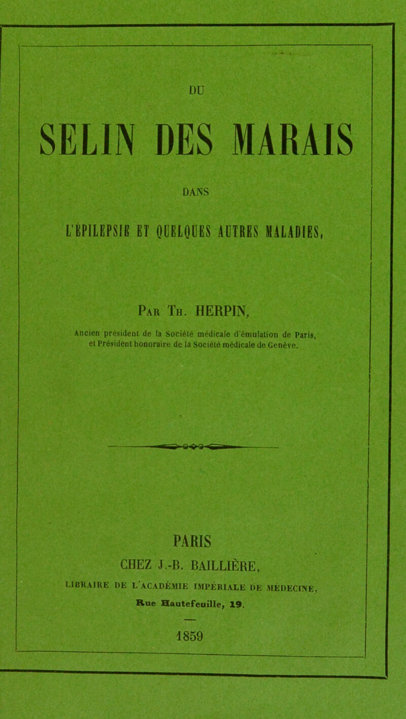 üü SELIN DES MARAIS DANS L'ÉPILEPSB ET OÜELQÜES AUTRES MALADIES, Pau Th. HERPIN, Ancien president de la Société medicale d'émulation de Paris, et Président honoraire de la Société médicale de Genève. ■<TK>O^S~i PARIS CHEZ J.-B. BAILLIÈRE, LlDKAIItE I)E L’ACADÉMIE IMPÉRIALE DE MÉDECINE, Rue Hautefeuille, 19. 1859