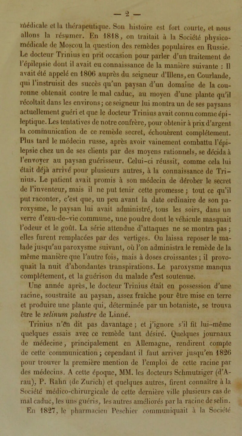 Médicale et la thérapeutique. Son histoire est fort courte, et nous allons la résumer. En 1818, on traitait à la Société physico- médicale de Moscou la question des remèdes populaires en Russie. Le docteur Trinius en prit occasion pour parler d’un traitement de I épilepsie dont il avait eu connaissance de la manière suivante : Il avait été appelé en 1806 auprès du seigneur d’Illens, en Courlande, qui l’instruisit des succès qu’un paysan d’un domaine de la cou- ronne obtenait contre le mal caduc, au moyen d’une plante qu’il récoltait dans les environs; ce seigneur lui montra un de ses paysans actuellement guéri et que le docteur Trinius avait connu comme épi- leptique. Les tentatives de notre confrère, pour obtenir à prix d’argent la communication de ce remède secret, échouèrent complètement. Plus tard le médecin russe, après avoir vainement combattu l’épi- lepsie chez un de ses clients par des moyens rationnels, se décidai l’envoyer au paysan guérisseur. Celui-ci réussit, comme cela lui était déjà arrivé pour plusieurs autres, à la connaissance de Tri- nius. Le patient avait promis à son médecin de dérober le secret de l’inventeur, mais il ne put tenir cette promesse ; tout ce qu’il put raconter, c’est que, un peu avant la date ordinaire de son pa- roxysme, le paysan lui avait administré, tous les soirs, dans un verre d’eau-de-vie commune, une poudre dont le véhicule masquait l’odeur cl le goût. La série attendue d’attaques ne se montra pas ; elles furent remplacées par des vertiges. On laissa reposer le ma- lade jusqu’au paroxysme suivant, où l’on administra le remède de la même manière que l’autre fois, mais à doses croissantes ; il provo- quait la nuit d’abondantes transpirations. Le paroxysme manqua complètement, et la guérison du malade s'est soutenue. Une année après, le docteur Trinius était en possession d’une racine, soustraite au paysan, assez fraîche pour être mise en terre et produire une plante qui, déterminée par un botaniste, se trouva être le selinum palustre de Linné. Trinius n’ên dit pas davantage ; et j’ignore s’il fit lui-même quelques essais avec ce remède tant désiré. Quelques journaux de médecine, principalement en Allemagne, rendirent compte de cette communication; cependant il faut arriver jusqu’en 1826 pour trouver la première mention de l’emploi de cette racine par des médecins. A cette époque, MM. les docteurs Schmutziger (d’A- rau), P. Ralin (de Zurich) et quelques autres, firent connaître à la Société médieo-cbirurgicalc de cette dernière ville plusieurs cas de mal caduc, les uns guéris, les autres améliorés par la racine de sclin. En 1827, le pharmacien Peschier communiquait à la Société