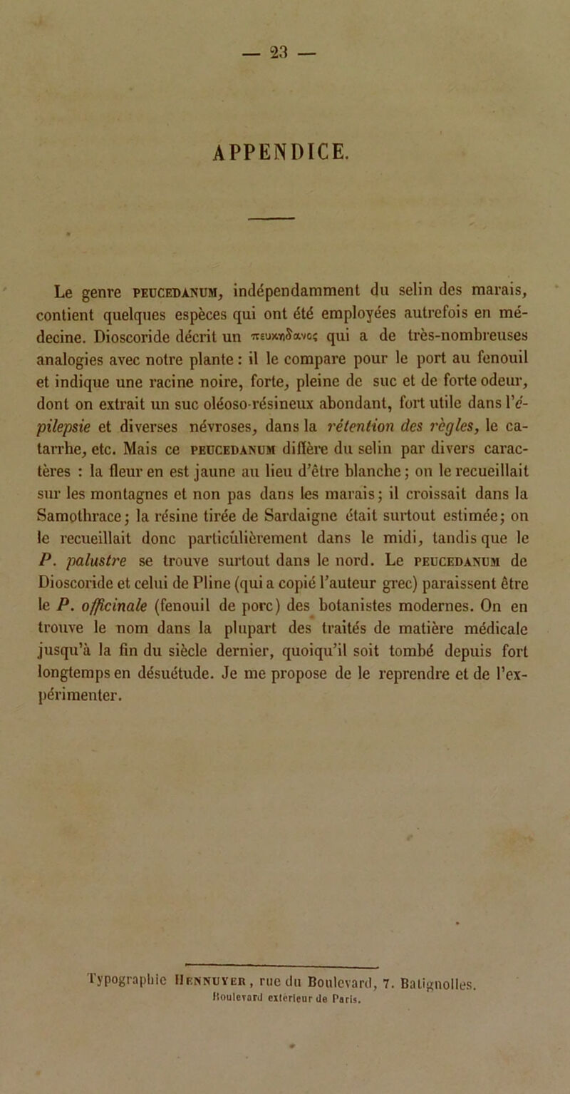 APPENDICE. Le genre peucedanum, indépendamment du selin des marais, contient quelques espèces qui ont été employées autrefois en mé- decine. Dioscoride décrit un wEuxmSavoî qui a de très-nombreuses analogies avec notre plante : il le compare pour le port au fenouil et indique une racine noire, forte, pleine de suc et de forte odeur, dont on extrait un suc oléoso-résineux abondant, fort utile dans IV- pilepsie et diverses névroses, dans la rétention des règles, le ca- tarrhe, etc. Mais ce peucedanum difière du selin par divers carac- tères : la fleur en est jaune au lieu d’être blanche ; on le recueillait sur les montagnes et non pas dans les marais; il croissait dans la Samothrace; la résine tirée de Sardaigne était surtout estimée; on le recueillait donc particulièrement dans le midi, tandis que le P. palustre se trouve surtout dans le nord. Le peucedanum de Dioscoride et celui de Pline (qui a copié l’auteur grec) paraissent être le P. officinale (fenouil de porc) des botanistes modernes. On en trouve le nom dans la plupart des traités de matière médicale jusqu’à la fin du siècle dernier, quoiqu’il soit tombé depuis fort longtemps en désuétude. Je me propose de le reprendre et de l’ex- périmenter. Typographie FIennuyer, rue du Boulevard, 7. Balignolies. Boulevard citcrlcurde Paris.