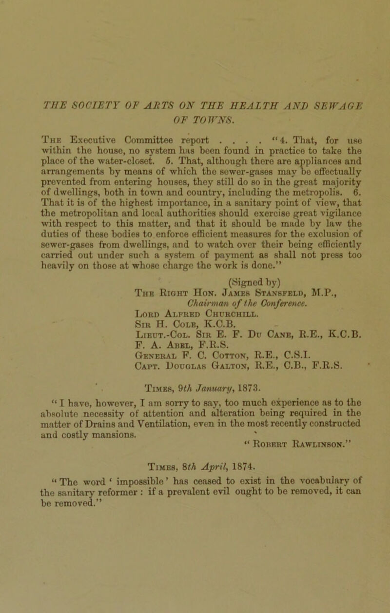 OF TOWNS. The Executive Committee report .... “4. That, for use within the house, no system has been found in practice to take the place of the water-closet. 6. That, although there are appliances and arrangements by means of which the sewer-gases may be effectually prevented from entering houses, they still do so in the great majority of dwellings, both in town and country, including the metropolis. 6. That it is of the highest importance, in a sanitary point of view, that the metropolitan and local authorities should exercise great vigilance with respect to this matter, and that it should be made by law the duties of those bodies to enforce efficient measures for the exclusion of sewer-gases from dwellings, and to watch over their being efficiently carried out under such a system of payment as shall not press too heavily on those at whose charge the work is done.” (Signed by) The Right Hon. James Stansfeld, M.P., Chairman of the Conference. Lord Alfred Churchill. Sir H. Cole, K.C.13. Lieut.-Col. Sir E. F. Du Cane, R.E., K.C.B. F. A. Abel, F.R.S. General F. C. Cotton, R.E., C.S.I. Capt. Douglas Galton, R.E., C.B., F.R.S. Times, 9th January, 1873. “ I have, however, I am sorry to say, too much experience as to the absolute necessity of attention and alteration being required in the matter of Drains and Ventilation, even in the most recently constructed and costly mansions. “ Robert Rawlinson.” Times, 8<A April, 1874. “ The word ‘ impossible ’ has ceased to exist in the vocabulary of the sanitary reformer : if a prevalent evil ought to be removed, it can be removed.”