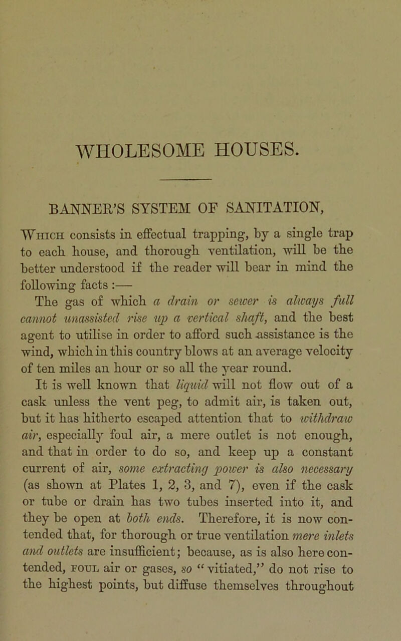 BANNER’S SYSTEM OF SANITATION, Which consists in effectual trapping, by a single trap to each house, and thorough ventilation, -will be the better understood if the reader will bear in mind the following facts :— The gas of which a drain or sewer is always full cannot unassisted rise up a vertical shaft, and the best agent to utilise in order to afford such assistance is the wind, which in this country blows at an average velocity of ten miles an hour or so all the year round. It is well known that liquid will not flow out of a cask unless the vent peg, to admit air, is taken out, but it has hitherto escaped attention that to withdraw air, especially foul air, a mere outlet is not enough, and that in order to do so, and keep up a constant current of air, some extracting power is also necessary (as shown at Plates 1, 2, 3, and 7), even if the cask or tube or drain has two tubes inserted into it, and they be open at both, ends. Therefore, it is now con- tended that, for thorough or true ventilation mere inlets and outlets are insufficient; because, as is also here con- tended, foul air or gases, so “ vitiated,” do not rise to the highest points, but diffuse themselves throughout