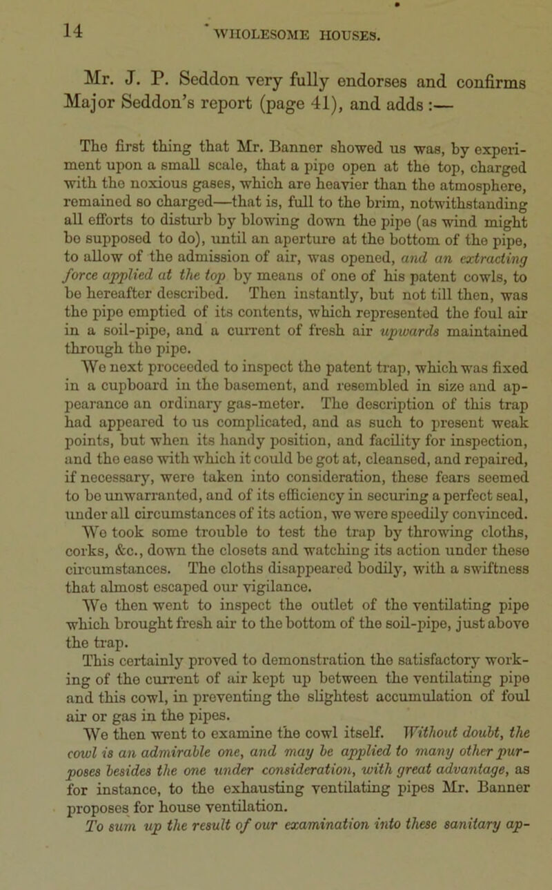 Mr. J. P. Seddon very fully endorses and confirms Major Seddon’s report (page 41), and adds :— The first thing that Mr. Banner showed us was, by experi- ment upon a small scale, that a pipe open at the top, charged with the noxious gases, which are heavier than the atmosphere, remained so charged—that is, full to the brim, notwithstanding all efforts to disturb by blowing down tho pipe (as wind might bo supposed to do), until an aperture at tho bottom of the pipe, to allow of the admission of air, was opened, and an extracting force applied at the top by means of one of his patent cowls, to be hereafter described. Then instantly, but not till then, was tho pipe emptied of its contents, which represented the foul air in a soil-pipe, and a current of fresh air upwards maintained through tho pipe. Wo next proceeded to inspect the patent trap, which was fixed in a cupboard in tho basement, and resembled in size and ap- pearance an ordinary gas-moter. The description of this trap had appeared to us complicated, and as such to present weak points, but when its handy position, and facility for inspection, and tho ease with which it could be got at, cleansed, and repaired, if necessary, were taken into consideration, these fears seemed to bo unwarranted, and of its efficiency in securing a perfect seal, under all circumstances of its action, we were speedily convinced. Wo took some trouble to test the trap by throwing cloths, corks, &c., down the closets and watching its action under these circumstances. Tho cloths disappeared bodily, with a swiftness that almost escaped our vigilance. We then went to inspect the outlet of the ventilating pipe which brought fresh air to the bottom of the soil-pipe, just above the trap. This certainly proved to demonstration tho satisfactory work- ing of the current of air kept up between the ventilating pipe and this cowl, in preventing the slightest accumulation of foul air or gas in the pipes. We then went to examine the cowl itself. Without doubt, the cowl is an admirable one, and may be applied to many other pur- poses besides the one under consideration, with great advantage, as for instance, to the exhausting ventilating pipes Mr. Banner proposes for house ventilation. To sum up the result of our examination into these sanitary ap-