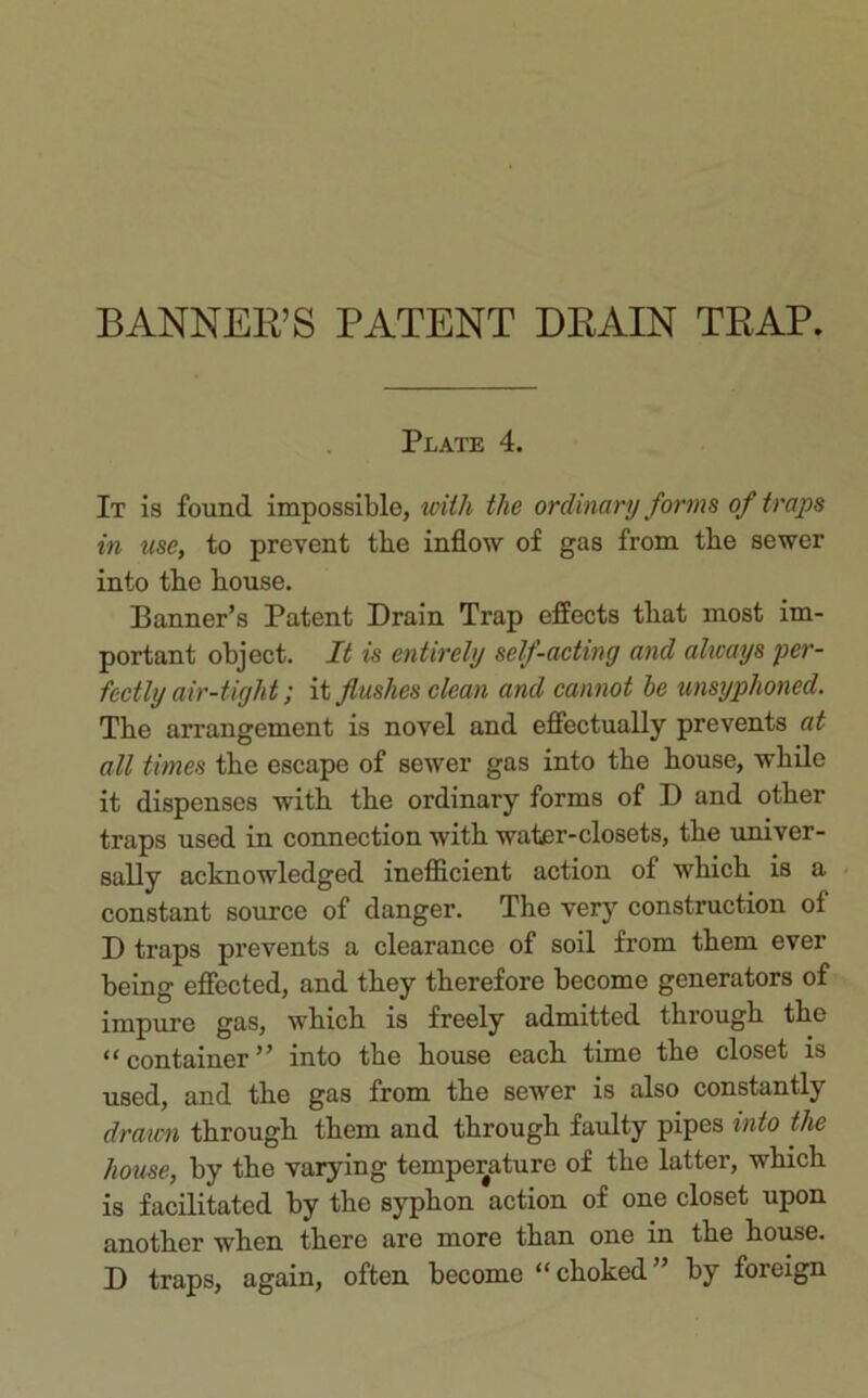 BANNER’S PATENT DRAIN TRAP. Plate 4. It is found impossible, with the ordinary forms of traps in use, to prevent the inflow of gas from tlie sewer into the bouse. Banner’s Patent Drain Trap effects that most im- portant object. It is entirely self-acting and always per- fectly air-tight; it flushes clean and cannot be unsyphoned. Tbe arrangement is novel and effectually prevents at all times tbe escape of sewer gas into tbe bouse, while it dispenses with tbe ordinary forms of D and other traps used in connection with water-closets, tbe univer- sally acknowledged inefficient action of which is a constant source of danger. The very construction of D traps prevents a clearance of soil from them ever being effected, and they therefore become generators of impure gas, which is freely admitted through the “container” into the house each time the closet is used, and the gas from the sewer is also constantly drawn through them and through faulty pipes into the house, by the varying temperature of the latter, which is facilitated by the syphon action of one closet upon another when there are more than one in the house. D traps, again, often become “choked” by foreign