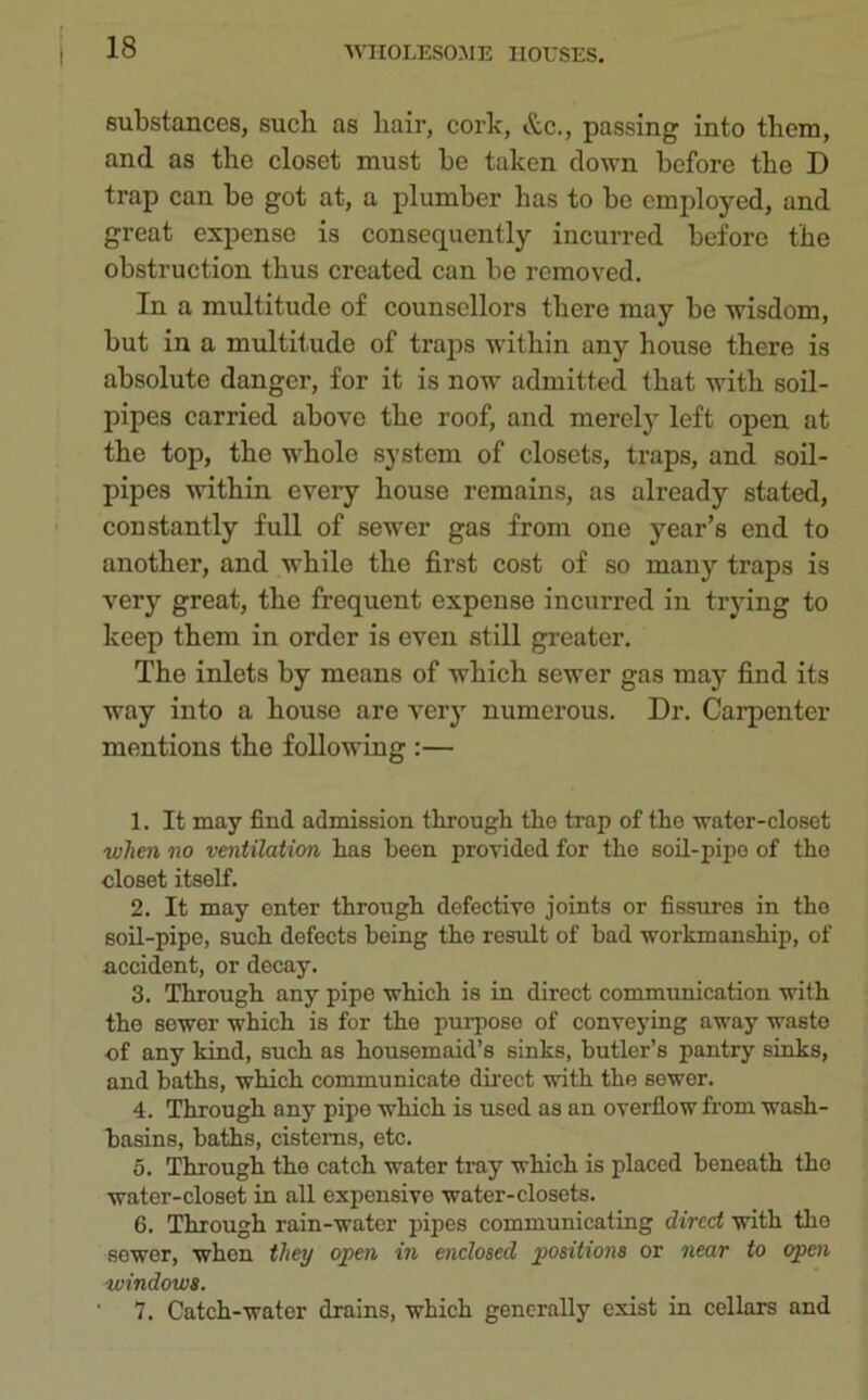 substances, sucb as liair, cork, &c., passing into them, and as the closet must be taken down before tbe D trap can be got at, a plumber has to be employed, and great expense is consequently incurred before the obstruction thus created can be removed. In a multitude of counsellors there may be wisdom, but in a multitude of traps within any house there is absolute danger, for it is now admitted that with soil- pipes carried above the roof, and merely left open at the top, the whole system of closets, traps, and soil- pipes within every house remains, as already stated, constantly full of sewer gas from one year’s end to another, and wrhile the first cost of so many traps is very great, the frequent expense incurred in trying to keep them in order is even still greater. The inlets by means of which sewer gas may find its way into a house are very numerous. Dr. Carpenter mentions the following :— 1. It may find admission through the trap of the water-closet when no ventilation has been provided for the soil-pipe of the closet itself. 2. It may enter through defective joints or fissures in the soil-pipe, such defocts being the result of bad workmanship, of accident, or decay. 3. Through any pipe which is in direct communication with the sewer which is for the purpose of conveying away waste of any kind, such as housemaid’s sinks, butler’s pantry sinks, and baths, which communicate direct with the 6ewer. 4. Through any pipe which is used as an overflow from wash- basins, baths, cisterns, etc. 5. Through the catch water tray which is placed beneath the water-closet in all expensive water-closets. 6. Through rain-water pipes communicating direct with the sewer, when they open in enclosed positions or near to open windows. 7. Catch-water drains, which generally exist in cellars and