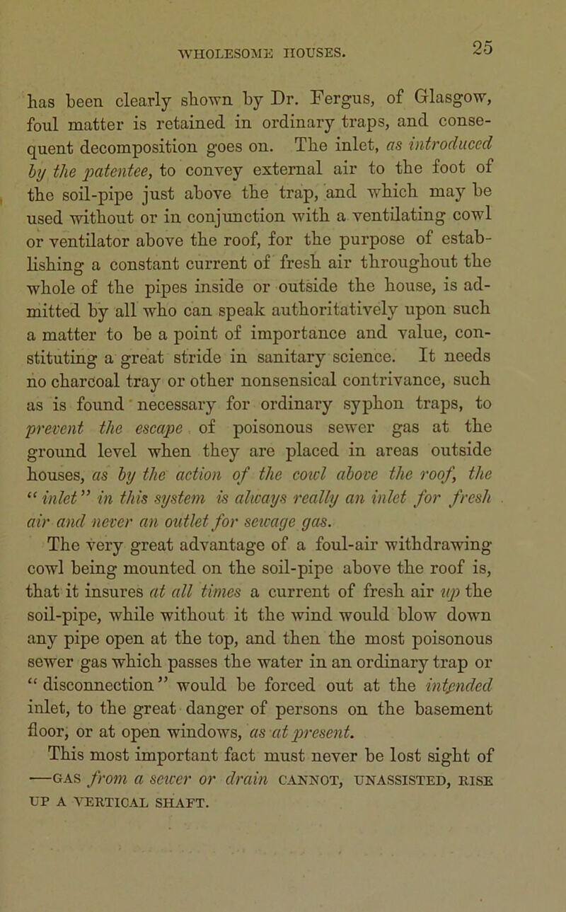 lias been clearly shown by Dr. Fergus, of Glasgow, foul matter is retained in ordinary traps, and conse- quent decomposition goes on. Tbe inlet, as introduced by the patentee, to convey external air to tbe foot of tbe soil-pipe just above tbe trap, and wbicb may be used without or in conjunction witb a ventilating cowl or ventilator above tbe roof, for tbe purpose of estab- lishing a constant current of fresh air throughout the whole of the pipes inside or outside the house, is ad- mitted by all who can speak authoritatively upon such a matter to be a point of importance and value, con- stituting a great stride in sanitary science. It needs no charcoal tray or other nonsensical contrivance, such as is found necessary for ordinary syphon traps, to prevent the escape of poisonous sewer gas at the ground level when they are placed in areas outside houses, as by the action of the coicl above the roof, the “ inlet ” in this system is always really an inlet for fresh air and never an outlet for sewage gas. The very great advantage of a foul-air withdrawing cowl being mounted on the soil-pipe above the roof is, that it insures at all times a current of fresh air up the soil-pipe, while without it the wind would blow down any pipe open at the top, and then the most poisonous sewer gas which passes the water in an ordinary trap or “ disconnection ” would be forced out at the intended inlet, to the great danger of persons on the basement floor, or at open windows, as at present. This most important fact must never be lost sight of —gas from a saver or drain cannot, unassisted, rise UP A VERTICAL SHAFT.