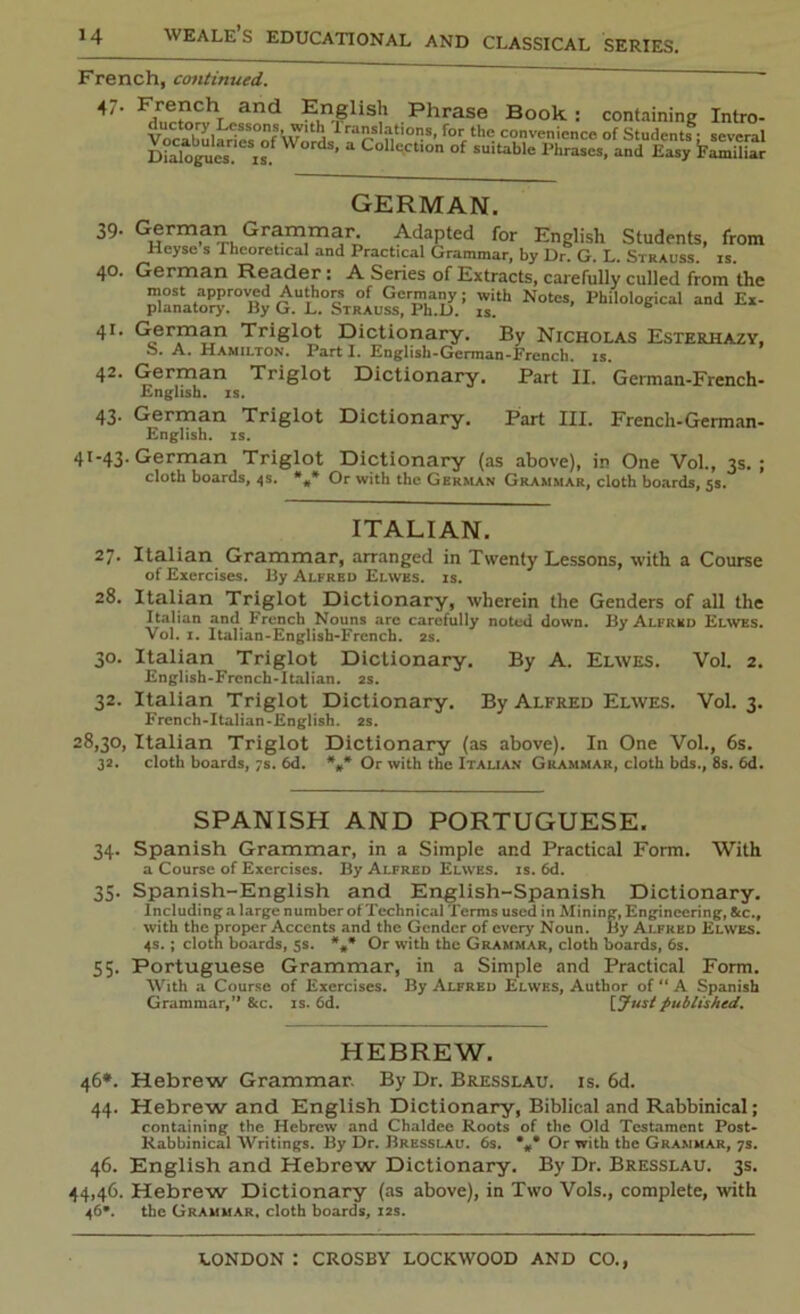French, continued. 47' Fducto^hL«.Snd English Phrnse Book: containing Intro- Voc^lLTcs d, Tr'n'T' forf the c?Vvt‘nicncp of Students: several Dialogues is.fW d Collcctlon of sultable Phrases, and Easy familiar GERMAN. 39. German Grammar. Adapted for English Students, from Heyse s Theoret.cal and Practical Grammar, by Dr. G. L. Strauss, is. 40. German Reader: A Series of Extracts, carefully culled from the planatory.r01By G^L^StrAum^'h^iJ.’ ^ 41. German Triglot Dictionary. By Nicholas Esterhazy, S. A. Hamilton. Part I. English-German-French, is. 42. German Triglot Dictionary. Part II. German-French- English, is. 43. German Triglot Dictionary. Part III. French-German- English, is. 41-43. German Triglot Dictionary (as above), in One Vol., 3s.; cloth boards, 4s. Or with the German Grammar, cloth boards, 5s. ITALIAN. 27. Italian Grammar, arranged in Twenty Lessons, with a Course of Exercises. By Alfred Elwes. is. 28. Italian Triglot Dictionary, wherein the Genders of all the Italian and French Nouns are carefully noted down. By Alfred Elwes. Vol. 1. Italian-English-French. 2s. 30. Italian Triglot Dictionary. By A. Elwes. Vol. 2. English-French-Italian. 2s. 32. Italian Triglot Dictionary. By Alfred Elwes. Vol. 3. French-Italian-English. 2s. 28,30, Italian Triglot Dictionary (as above). In One Vol., 6s. 32. cloth boards, 7s. 6d. *„* Or with the Italian Grammar, cloth bds., 8s. 6d. SPANISH AND PORTUGUESE. 34. Spanish Grammar, in a Simple and Practical Form. With a Course of Exercises. By Alfred Elwes. is. 6d. 35. Spanish-English and English-Spanish Dictionary. Including a large number of Technical Terms used in Alining, Engineering, &c., with the proper Accents and the Gender of every Noun. By Alfred Elwes. 4s.; cloth boards, 5s. *#* Or with the Grammar, cloth boards, 6s. 55. Portuguese Grammar, in a Simple and Practical Form. With a Course of Exercises. By Alfred Elwes, Author of “ A Spanish Grammar,” &c. is. 6d. [Just published. HEBREW. 46*. Hebrew Grammar. By Dr. Bresslau. is. 6d. 44. Hebrew and English Dictionary, Biblical and Rabbinical; containing the Hebrew and Chaldee Roots of the Old Testament Post- Rabbinical Writings. By Dr. Bresslau. 6s. *„* Or with the Grammar, 7s. 46. English and Hebrew Dictionary. By Dr. Bresslau. 3s. 44,46. Hebrew Dictionary (as above), in Two Vols., complete, with 46*. the Grammar, cloth boards, 12s.