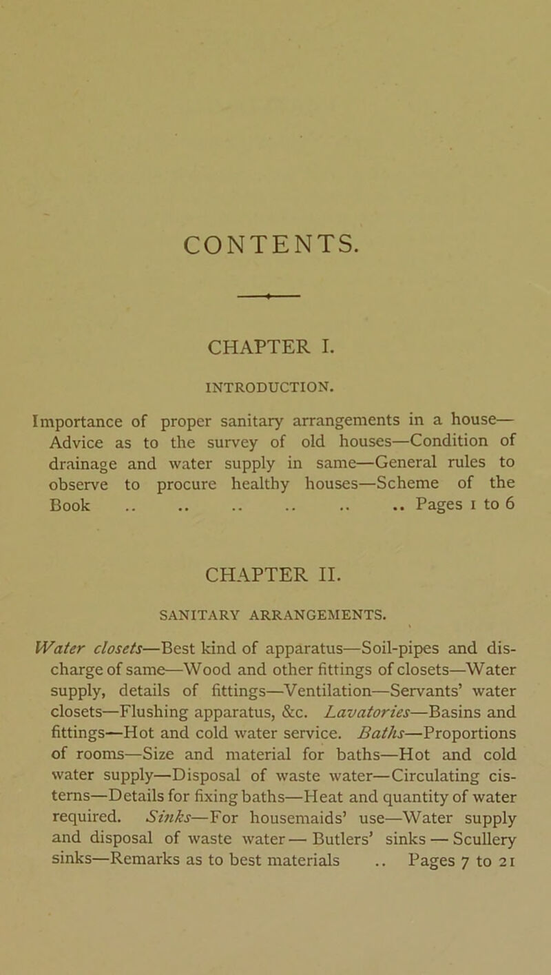 CONTENTS. CHAPTER I. INTRODUCTION. Importance of proper sanitary arrangements in a house— Advice as to the survey of old houses—Condition of drainage and water supply in same—General rules to observe to procure healthy houses—Scheme of the Book .. .. Pages i to 6 CHAPTER II. SANITARY ARRANGEMENTS. Water closets—Best kind of apparatus—Soil-pipes and dis- charge of same—Wood and other fittings of closets—Water supply, details of fittings—Ventilation—Servants’ water closets—Flushing apparatus, &c. Lavatories—Basins and fittings—Hot and cold water service. Baths—Proportions of rooms—Size and material for baths—Hot and cold water supply—Disposal of waste water—Circulating cis- terns—Details for fixing baths—Heat and quantity of water required. Sinks—For housemaids’ use—Water supply and disposal of waste water — Butlers’ sinks — Scullery