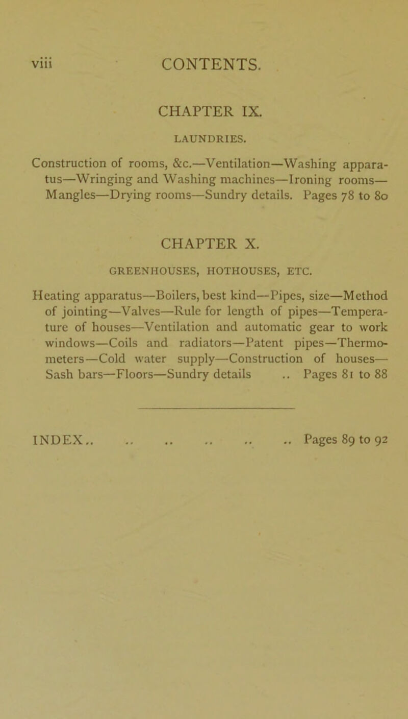 CHAPTER IX. LAUNDRIES. Construction of rooms, &c.—Ventilation—Washing appara- tus—Wringing and Washing machines—Ironing rooms— Mangles—Drying rooms—Sundry details. Pages 78 to 80 CHAPTER X. GREENHOUSES, HOTHOUSES, ETC. Heating apparatus—Boilers, best kind—Pipes, size—Method of jointing—Valves—Rule for length of pipes—Tempera- ture of houses—Ventilation and automatic gear to work windows—Coils and radiators—Patent pipes—Thermo- meters—Cold water supply—Construction of houses— Sash bars—Floors—Sundry details .. Pages 81 to 88
