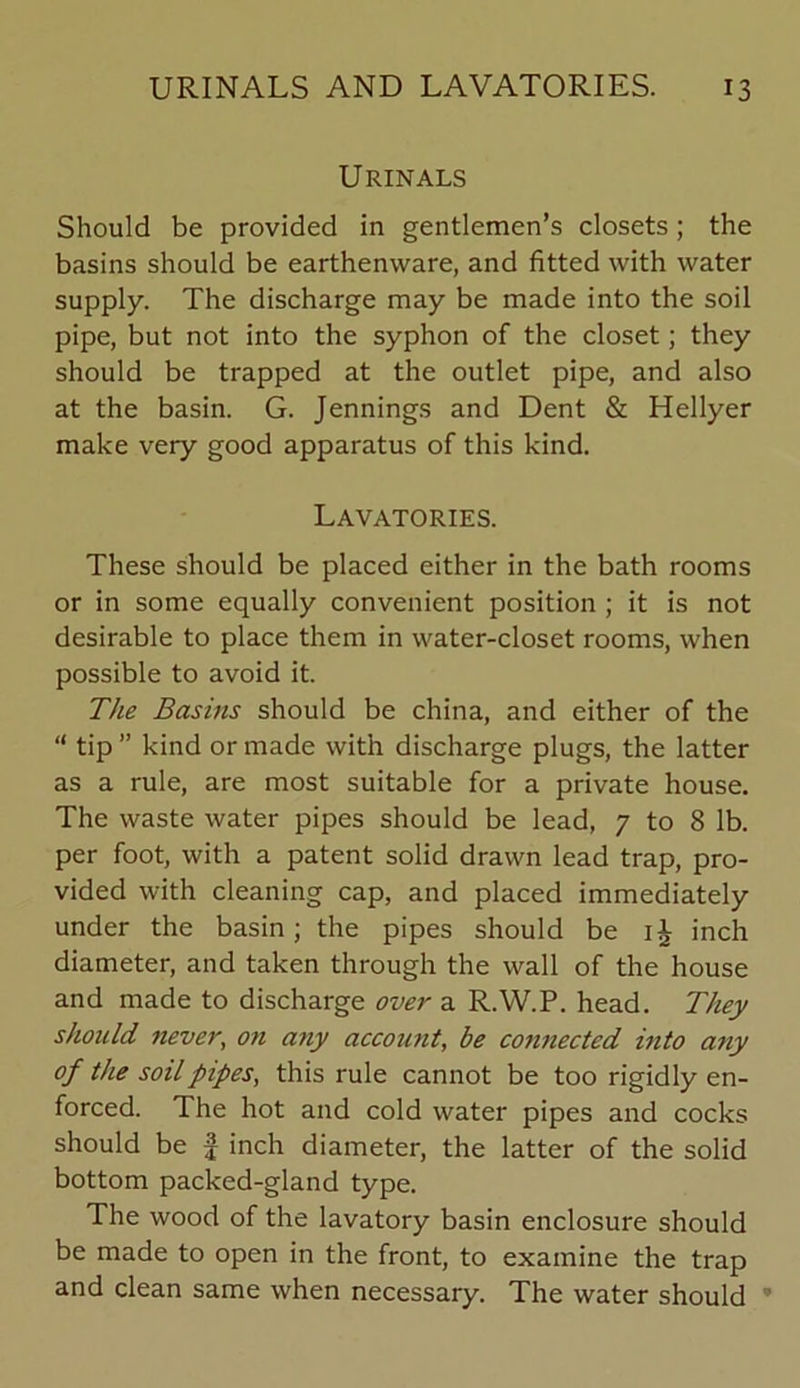 Urinals Should be provided in gentlemen’s closets; the basins should be earthenware, and fitted with water supply. The discharge may be made into the soil pipe, but not into the syphon of the closet; they should be trapped at the outlet pipe, and also at the basin. G. Jennings and Dent & Hellyer make very good apparatus of this kind. Lavatories. These should be placed either in the bath rooms or in some equally convenient position ; it is not desirable to place them in water-closet rooms, when possible to avoid it. The Basins should be china, and either of the “ tip ” kind or made with discharge plugs, the latter as a rule, are most suitable for a private house. The waste water pipes should be lead, 7 to 8 lb. per foot, with a patent solid drawn lead trap, pro- vided with cleaning cap, and placed immediately under the basin; the pipes should be inch diameter, and taken through the wall of the house and made to discharge over a R.W.P. head. They should never, on any account, be co7mected into any of the soil pipes, this rule cannot be too rigidly en- forced. The hot and cold water pipes and cocks should be J inch diameter, the latter of the solid bottom packed-gland type. The wood of the lavatory basin enclosure should be made to open in the front, to examine the trap and clean same when necessary. The water should *