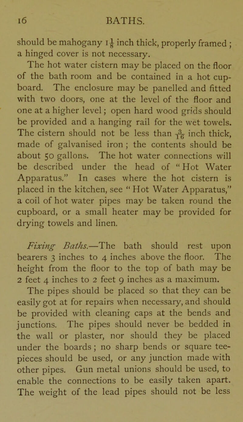 should be mahogany inch thick, properly framed ; a hinged cover is not necessaiy. The hot water cistern may be placed on the floor of the bath room and be contained in a hot cup- board. The enclosure may be panelled and fitted with two doors, one at the level of the floor and one at a higher level; open hard wood grids should be provided and a hanging rail for the wet towels. The cistern should not be less than inch thick, made of galvanised iron ; the contents should be about 50 gallons. The hot water connections will be described under the head of “ Hot Water Apparatus.” In cases where the hot cistern is placed in the kitchen, see “ Hot Water Apparatus,” a coil of hot water pipes may be taken round the cupboard, or a small heater may be provided for drying towels and linen. Fixing Baths.—The bath should rest upon bearers 3 inches to 4 inches above the floor. The height from the floor to the top of bath may be 2 feet 4 inches to 2 feet 9 inches as a maximum. The pipes should be placed so that they can be easily got at for repairs when necessary, and should be provided with cleaning caps at the bends and junctions. The pipes should never be bedded in the wall or plaster, nor should they be placed under the boards; no sharp bends or square tee- pieces should be used, or any junction made with other pipes. Gun metal unions should be used, to enable the connections to be easily taken apart. The weight of the lead pipes should not be less