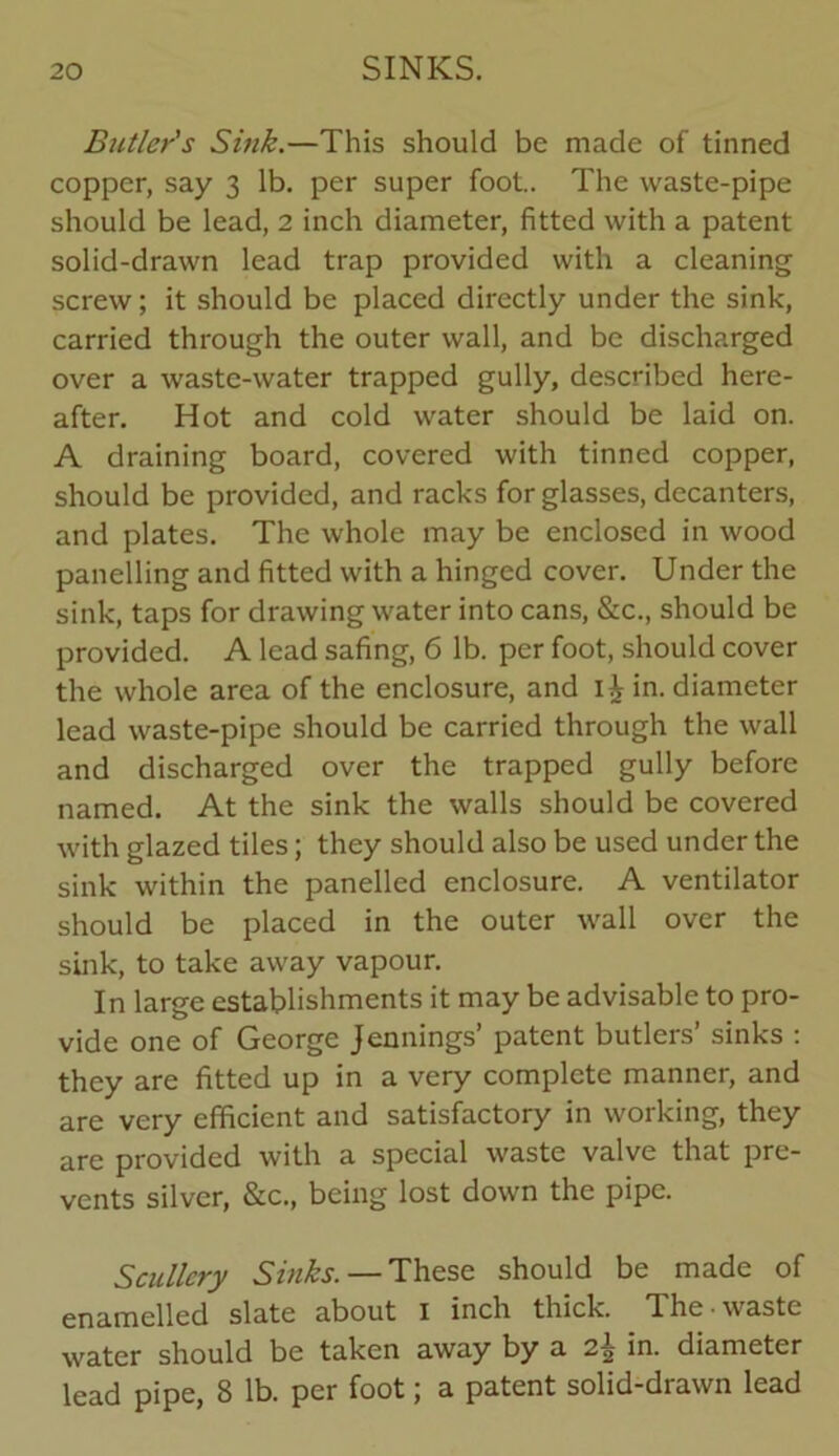 Butler's Sink.—This should be made of tinned copper, say 3 lb. per super foot.. The waste-pipe should be lead, 2 inch diameter, fitted with a patent solid-drawn lead trap provided with a cleaning screw; it should be placed directly under the sink, carried through the outer wall, and be discharged over a waste-water trapped gully, described here- after. Hot and cold water should be laid on. A draining board, covered with tinned copper, should be provided, and racks for glasses, decanters, and plates. The whole may be enclosed in wood panelling and fitted with a hinged cover. Under the sink, taps for drawing water into cans, &c., should be provided. A lead safing, 6 lb. per foot, should cover the whole area of the enclosure, and ij in. diameter lead waste-pipe should be carried through the wall and discharged over the trapped gully before named. At the sink the walls should be covered with glazed tiles; they should also be used under the sink within the panelled enclosure. A ventilator should be placed in the outer wall over the sink, to take away vapour. In large establishments it may be advisable to pro- vide one of George Jennings’ patent butlers’ sinks : they are fitted up in a very complete manner, and are very efficient and satisfactory in working, they are provided with a special waste valve that pre- vents silver, &c., being lost down the pipe. Scullery Sinks. — These should be made of enamelled slate about 1 inch thick. The • waste water should be taken away by a in. diameter lead pipe, 8 lb. per foot; a patent solid-drawn lead