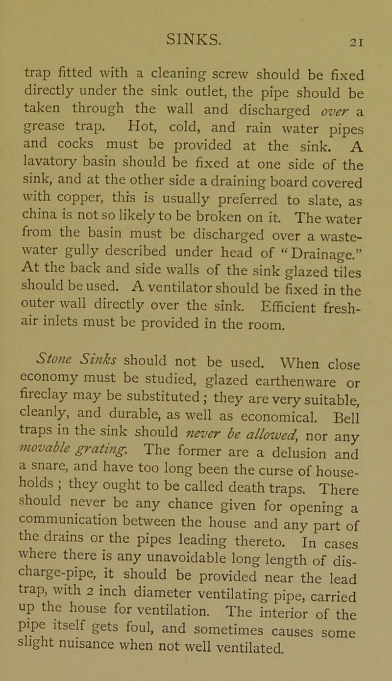 trap fitted with a cleaning screw should be fixed directly under the sink outlet, the pipe should be taken through the wall and discharged over a grease trap. Hot, cold, and rain water pipes and cocks must be provided at the sink. A lavatory basin should be fixed at one side of the sink, and at the other side a draining board covered with copper, this is usually preferred to slate, as china is not so likely to be broken on it. The water from the basin must be discharged over a waste- water gully described under head of “ Drainage.” At the back and side walls of the sink glazed tiles should be used. A ventilator should be fixed in the outer wall directly over the sink. Efficient fresh- air inlets must be provided in the room. Stone Sinks should not be used. When close economy must be studied, glazed earthenware or fireclay may be substituted; they are very suitable, cleanly, and durable, as well as economical. Bell traps in the sink should never be allowed,, nor any movable grating. The former are a delusion and a snare, and have too long been the curse of house- holds ; they ought to be called death traps. There should never be any chance given for opening a communication between the house and any part of the drains or the pipes leading thereto. In cases where there is any unavoidable long length of dis- charge-pipe, it should be provided near the lead trap, with 2 inch diameter ventilating pipe, carried up the house for ventilation. The interior of the pipe itself gets foul, and sometimes causes some slight nuisance when not well ventilated.