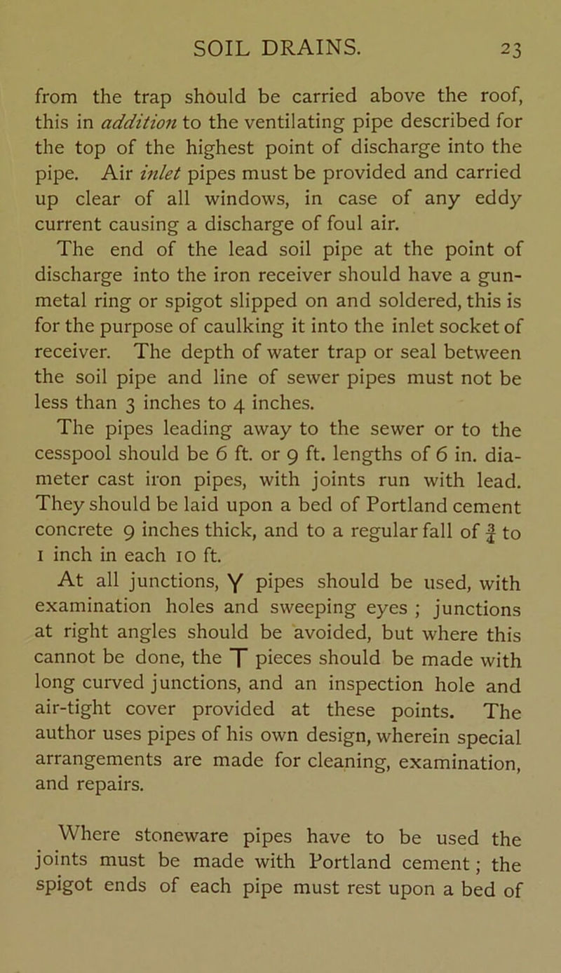 from the trap should be carried above the roof, this in addition to the ventilating pipe described for the top of the highest point of discharge into the pipe. Air inlet pipes must be provided and carried up clear of all windows, in case of any eddy current causing a discharge of foul air. The end of the lead soil pipe at the point of discharge into the iron receiver should have a gun- metal ring or spigot slipped on and soldered, this is for the purpose of caulking it into the inlet socket of receiver. The depth of water trap or seal between the soil pipe and line of sewer pipes must not be less than 3 inches to 4 inches. The pipes leading away to the sewer or to the cesspool should be 6 ft. or 9 ft. lengths of 6 in. dia- meter cast iron pipes, with joints run with lead. They should be laid upon a bed of Portland cement concrete 9 inches thick, and to a regular fall of f to 1 inch in each 10 ft. At all junctions, Y pipes should be used, with examination holes and sweeping eyes ; junctions at right angles should be avoided, but where this cannot be done, the T pieces should be made with long curved junctions, and an inspection hole and air-tight cover provided at these points. The author uses pipes of his own design, wherein special arrangements are made for cleaning, examination, and repairs. Where stoneware pipes have to be used the joints must be made with Portland cement; the spigot ends of each pipe must rest upon a bed of