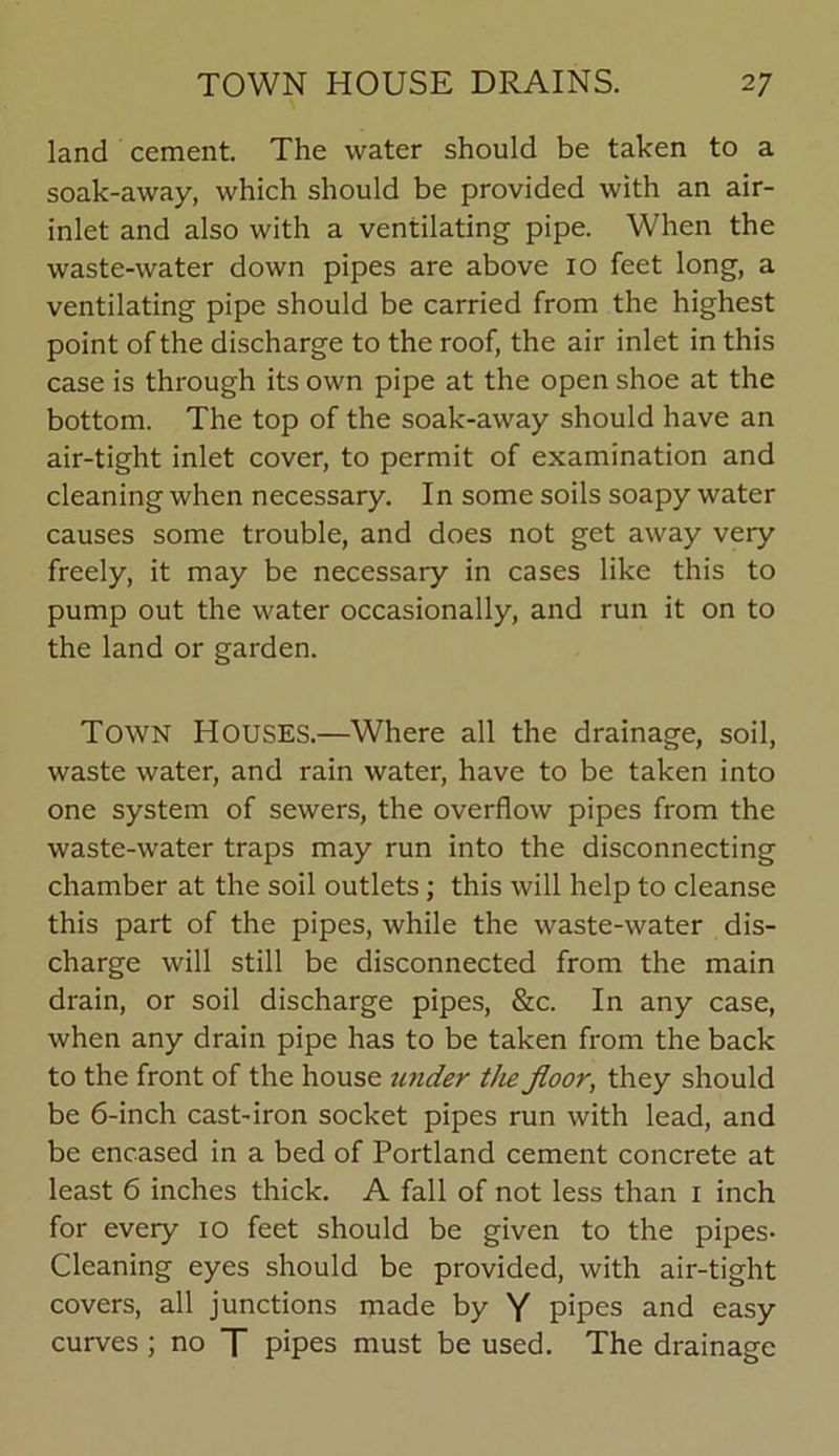 land cement. The water should be taken to a soak-away, which should be provided with an air- inlet and also with a ventilating pipe. When the waste-water down pipes are above io feet long, a ventilating pipe should be carried from the highest point of the discharge to the roof, the air inlet in this case is through its own pipe at the open shoe at the bottom. The top of the soak-away should have an air-tight inlet cover, to permit of examination and cleaning when necessary. In some soils soapy water causes some trouble, and does not get away very freely, it may be necessary in cases like this to pump out the water occasionally, and run it on to the land or garden. Town Houses.—Where all the drainage, soil, waste water, and rain water, have to be taken into one system of sewers, the overflow pipes from the waste-water traps may run into the disconnecting chamber at the soil outlets; this will help to cleanse this part of the pipes, while the waste-water dis- charge will still be disconnected from the main drain, or soil discharge pipes, &c. In any case, when any drain pipe has to be taken from the back to the front of the house under the floor, they should be 6-inch cast-iron socket pipes run with lead, and be encased in a bed of Portland cement concrete at least 6 inches thick. A fall of not less than i inch for every io feet should be given to the pipes- Cleaning eyes should be provided, with air-tight covers, all junctions made by Y pipes and easy curves; no T pipes must be used. The drainage