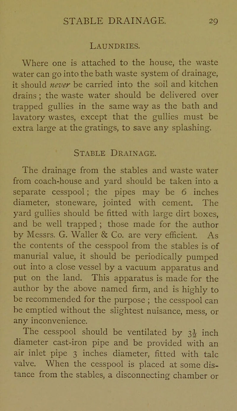 Laundries. Where one is attached to the house, the waste water can go into the bath waste system of drainage, it should never be carried into the soil and kitchen drains ; the waste water should be delivered over trapped gullies in the same way as the bath and lavatory wastes, except that the gullies must be extra large at the gratings, to save any splashing. Stable Drainage. The drainage from the stables and waste water from coach-house and yard should be taken into a separate cesspool; the pipes may be 6 inches diameter, stoneware, jointed with cement. The yard gullies should be fitted with large dirt boxes, and be well trapped ; those made for the author by Messrs. G. Waller & Co. are very efficient. As the contents of the cesspool from the stables is of manurial value, it should be periodically pumped out into a close vessel by a vacuum apparatus and put on the land. This apparatus is made for the author by the above named firm, and is highly to be recommended for the purpose ; the cesspool can be emptied without the slightest nuisance, mess, or any inconvenience. The cesspool should be ventilated by 3^ inch diameter cast-iron pipe and be provided with an air inlet pipe 3 inches diameter, fitted with talc valve. When the cesspool is placed at some dis- tance from the stables, a disconnecting chamber or