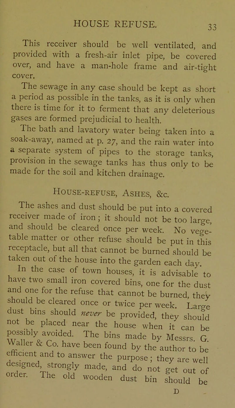 33 This receiver should be well ventilated, and provided with a fresh-air inlet pipe, be covered over, and have a man-hole frame and air-tight cover. The sewage in any case should be kept as short a period as possible in the tanks, as it is only when there is time for it to ferment that any deleterious gases are formed prejudicial to health. The bath and lavatory water being taken into a soak-away, named at p. 27, and the rain water into a sepai ate system of pipes to the storage tanks, provision in the sewage tanks has thus only to be made for the soil and kitchen drainage. House-refuse, Ashes, &c. The ashes and dust should be put into a covered receiver made of iron ; it should not be too large, and should be cleared once per week. No vege- table matter or other refuse should be put in this receptacle, but all that cannot be burned should be taken out of the house into the garden each day. In the case of town houses, it is advisable to have two small iron covered bins, one for the dust and one for the refuse that cannot be burned, they should be cleared once or twice per week. Lame dust bins should never be provided, they should not be placed near the house when it can be possibly avoided. The bins made by Messrs. G. WaUer & Co. have been found by the author to be efficient and to answer the purpose; they are well ordT Vhlr°nMy mad,e’ “d d° 0t S* cider. The old wooden dust bin should be D