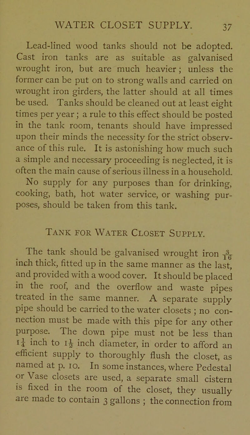 WATER CLOSET SUPPLY. Lead-lined wood tanks should not be adopted. Cast iron tanks are as suitable as galvanised wrought iron, but are much heavier; unless the former can be put on to strong walls and carried on wrought iron girders, the latter should at all times be used. Tanks should be cleaned out at least eight times per year; a rule to this effect should be posted in the tank room, tenants should have impressed upon their minds the necessity for the strict observ- ance of this rule. It is astonishing how much such a simple and necessary proceeding is neglected, it is often the main cause of serious illness in a household. No supply for any purposes than for drinking, cooking, bath, hot water service, or washing pur- poses, should be taken from this tank. Tank for Water Closet Supply. The tank should be galvanised wrought iron inch thick, fitted up in the same manner as the last, and provided with a wood cover. It should be placed in the roof, and the overflow and waste pipes treated in the same manner. A separate supply pipe should be carried to the water closets ; no con- nection must be made with this pipe for any other purpose. The down pipe must not be less than inch to inch diameter, in order to afford an efficient supply to thoroughly flush the closet, as named at p. io. In some instances, where Pedestal or Vase closets are used, a separate small cistern is fixed in the room of the closet, they usually are made to contain 3 gallons ; the connection from