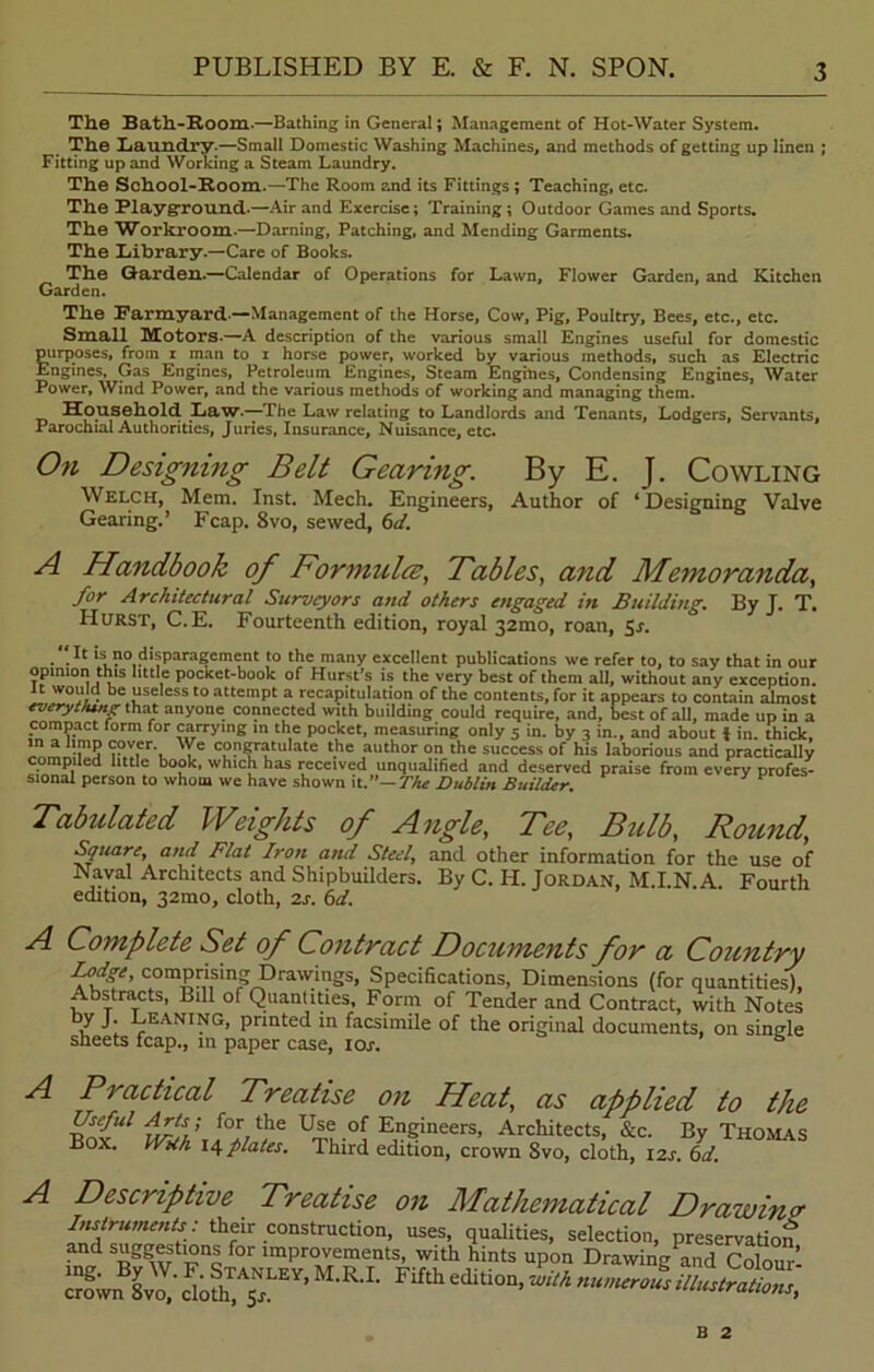 The Bath-Room.—Bathing in General; Management of Hot-Water System. The Laundry.—Small Domestic Washing Machines, and methods of getting up linen ; Fitting up and Working a Steam Laundry. The School-Room.—The Room and its Fittings ; Teaching, etc. The Playground-—Air and Exercise; Training; Outdoor Games and Sports. The Workroom.—Darning, Patching, and Mending Garments. The Library.—Care of Books. The Garden.—Calendar of Operations for Lawn, Flower Garden, and Kitchen Garden. The Farmyard —Management of the Horse, Cow, Pig, Poultry, Bees, etc., etc. Small Motors.—A description of the various small Engines useful for domestic purposes, from i man to i horse power, worked by various methods, such as Electric Engines, Gas Engines, Petroleum Engines, Steam Engines, Condensing Engines, Water Power, Wind Power, and the various methods of working and managing them. Household Law.—The Law relating to Landlords and Tenants, Lodgers, Servants, Parochial Authorities, Juries, Insurance, Nuisance, etc. On Designing Belt Gearing. By E. J. Cowling Welch, Mem. Inst. Mech. Engineers, Author of ‘ Designing Valve Gearing.’ Fcap. 8vo, sewed, 6d. A Handbook of Formula, Fables, and Memoranda, for Architectural Surveyors and others engaged in Building. By J. T. Hurst, C.E. Fourteenth edition, royal 32mo, roan, Sr. It is no disparagement to the many excellent publications we refer to, to say that in our opinion this little pocKet-book of Hurst’s is the very best of them all, without any exception, it would be useless to attempt a recapitulation of the content* for it annexe mnto.'n Tr ... , , . . vciy ucst ui mem an, wicnout any exception. It would be useless to attempt a recapitulation of the contents, for it appears to contain almost cted with building could require, and, best of all, made up in a he Docket, measurirur nnlu r in illf o in o nd nkrti.I 3 Cm . U LI. — — uowiwuo .U uviuuipt a igi everything that anyone connected with building could require, and, best of all, made up in a compact form for carrying in the pocket, measuring only 5 in. by 3 in., and about i in. thick, <r?''.er- 'Ye congratulate the author on the success of his laborious and practically compiled little book, which has received unqualified and deserved praise from every profes- sional person to whom we have shown it.”— The Dublin Builder, Tabulated Wlights of Angle, Fee, Bulb, Round, Square, and Flat Iron and Steel, and other information for the use of Naval Architects and Shipbuilders. By C. H. Jordan, M.I.N.A. Fourth edition, 32mo, cloth, 2s. 6d. A Complete Set of Contract Documents for a Country ffp c°miyismg Drawings, Specifications, Dimensions (for quantities). Abstracts, Bill of Quantities, Form of Tender and Contract, with Notes y J. Leaning, printed in facsimile of the original documents, on single sheets fcap., in paper case, iox. A Practical Treatise on Heat, as applied to the Useful Arts; for the Use of Engineers, Architects, &c. By Thomas Box. With 14plates. Third edition, crown 8vo, cloth, I2x. 6d. A Descriptive Treatise on Mathematical Drawina B 2