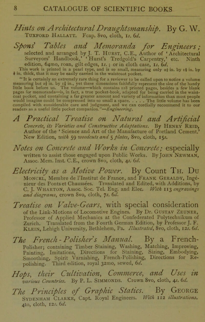 Hints on A rchitectural Draughtsmanship. By G. W. Tuxford Hallatt. Fcap. 8vo, cloth, is, 6d. Spons' Tables and Memoranda for Engineers; selected and arranged by J. T. Hurst, C.E., Author of ‘Architectural Surveyors’ Handbook,’ ‘ Hurst’s Tredgold’s Carpentry,’ etc. Ninth edition, 64010, roan, gilt edges, IX. ; or in cloth case, lx. 6d. This work is printed in a pearl type, and is so small, measuring only 21 in. by i\ in. by $ in. thick, that it may be easily carried in the waistcoat pocket. It is certainly an extremely rare thing for a reviewer to be called upon to notice a volume measuring but 2$ in. by i$ in., yet these dimensions faithfully represent the size of the handy little book before us. The volume—which contains 118 printed pages, besides a few blank pages for memoranda—is, in fact, a true pocket-book, adapted for being carried in the waist- coat pocket, and containing a far greater amount and variety of information than most people would imagine could be compressed into so small a space The little volume has been compiled with considerable care and judgment, and we can cordially recommend it to our readers as a useful little pocket companion.—Engineering. A Practical Treatise on Natural and Artificial Concrete, its Varieties and Constructive Adaptations. By Henry Reid, Author of the ‘ Science and Art of the Manufacture of Portland Cement.’ New Edition, with 59 woodcuts and 5 plates, 8vo, cloth, 15X. Notes on Concrete and Works in Concrete; especially written to assist those engaged upon Public Works. By John Newman, Assoc. Mem. Inst. C.E., crown 8vo, cloth, 4X. 6d. Electricity as a Motive Power. By Count Tpi. Du Moncel, Membre de l’lnstitut de France, and P'rank Geraldy, Inge- nieur des Ponts et Chaussees. Translated and Edited, with Additions, by C. J. Wharton, Assoc. Soc. Tel. Eng. and Elec. With 113 engravings and diagrams, crown 8vo, cloth, 7x. 6d. Treatise on Valve-Gears, with special consideration of the Link-Motions of Locomotive Engines. By Dr. Gustav Zeuner, Professor of Applied Mechanics at fhe Confederated Polytechnikum of Zurich. Translated from the Fourth German Edition, by Professor J. F. Klein, Lehigh University, Bethlehem, Pa. Illustrated, 8vo, cloth, I2x. 6d. The French - Polisher s Manual. By a French- Polisher; containing Timber Staining, Washing, Matching, Improving, Painting, Imitations, Directions for Staining, Sizing, Embodying, Smoothing, Spirit Varnishing, French-Polishing, Directions for Re- polishing. Third edition, royal 32mo, sewed, 6d. Hops, their Cultivation, Commerce, and Uses in various Countries. By P. L. Simmonds. Crown 8vo, cloth, 4X. 6d. The Principles of Graphic Statics. By George Sydenham Clarke, Capt. Royal Engineers. With 112 illustrations. 4to, cloth, i2x. 6d.