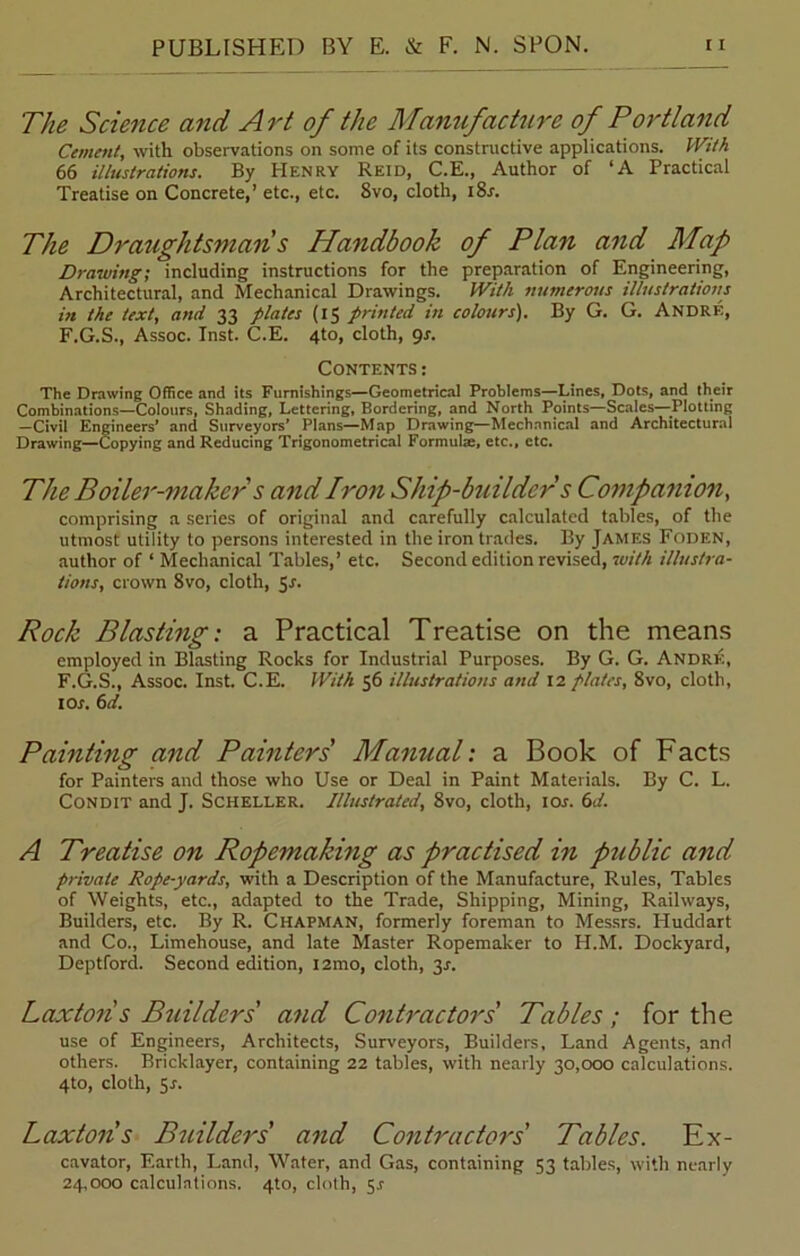 The Science and Art of the Manufacture of Portland Cement, with observations on some of its constructive applications. With 66 illustrations. By Henry Reid, C.E., Author of ‘A Practical Treatise on Concrete,’ etc., etc. 8vo, cloth, i8r. The Draughtsman s Handbook of Plan and Map Drawing; including instructions for the preparation of Engineering, Architectural, and Mechanical Drawings. With numerous illustrations in the text, and 33 plates (15 printed in colours). By G. G. Andre, F.G.S., Assoc. Inst. C.E. 4to, cloth, 9s. Contents : The Drawing Office and its Furnishings—Geometrical Problems—Lines, Dots, and their Combinations—Colours, Shading, Lettering, Bordering, and North Points—Scales—Plotting —Civil Engineers* and Surveyors’ Plans—Map Drawing—Mechanical and Architectural Drawing—Copying and Reducing Trigonometrical Formulae, etc., etc. The Boiler-maker s and Iron Ship-builder s Companion, comprising a series of original and carefully calculated tables, of the utmost utility to persons interested in the iron trades. By James Foden, author of ‘ Mechanical Tables,’ etc. Second edition revised, with illustra- tions, crown 8vo, cloth, 5r. Rock Blasting: a Practical Treatise on the means employed in Blasting Rocks for Industrial Purposes. By G. G. Andre, F.G.S., Assoc. Inst. C.E. With 36 illustrations and 12 plates, 8vo, cloth, 1 or. 6d. Painting and Painters' Manual: a Book of Facts for Painters and those who Use or Deal in Paint Materials. By C. L. Condit and J. Scheller. Illustrated, 8vo, cloth, ior. 6d. A Treatise on Ropemaking as practised in public and private Rope-yards, with a Description of the Manufacture, Rules, Tables of Weights, etc., adapted to the Trade, Shipping, Mining, Railways, Builders, etc. By R. Chapman, formerly foreman to Messrs. Huddart and Co., Limehouse, and late Master Ropemaker to H.M. Dockyard, Deptford. Second edition, i2mo, cloth, 3J. Laxtoii s Builders' and Contractors' Tables ; for the use of Engineers, Architects, Surveyors, Builders, Land Agents, and others. Bricklayer, containing 22 tables, with nearly 30,000 calculations. 4to, cloth, 5r. Laxtoiis Builders' and Contractors Tables. Ex- cavator, Earth, Land, Water, and Gas, containing 53 tables, with nearly 24,000 calculations. 4to, cloth, 5r