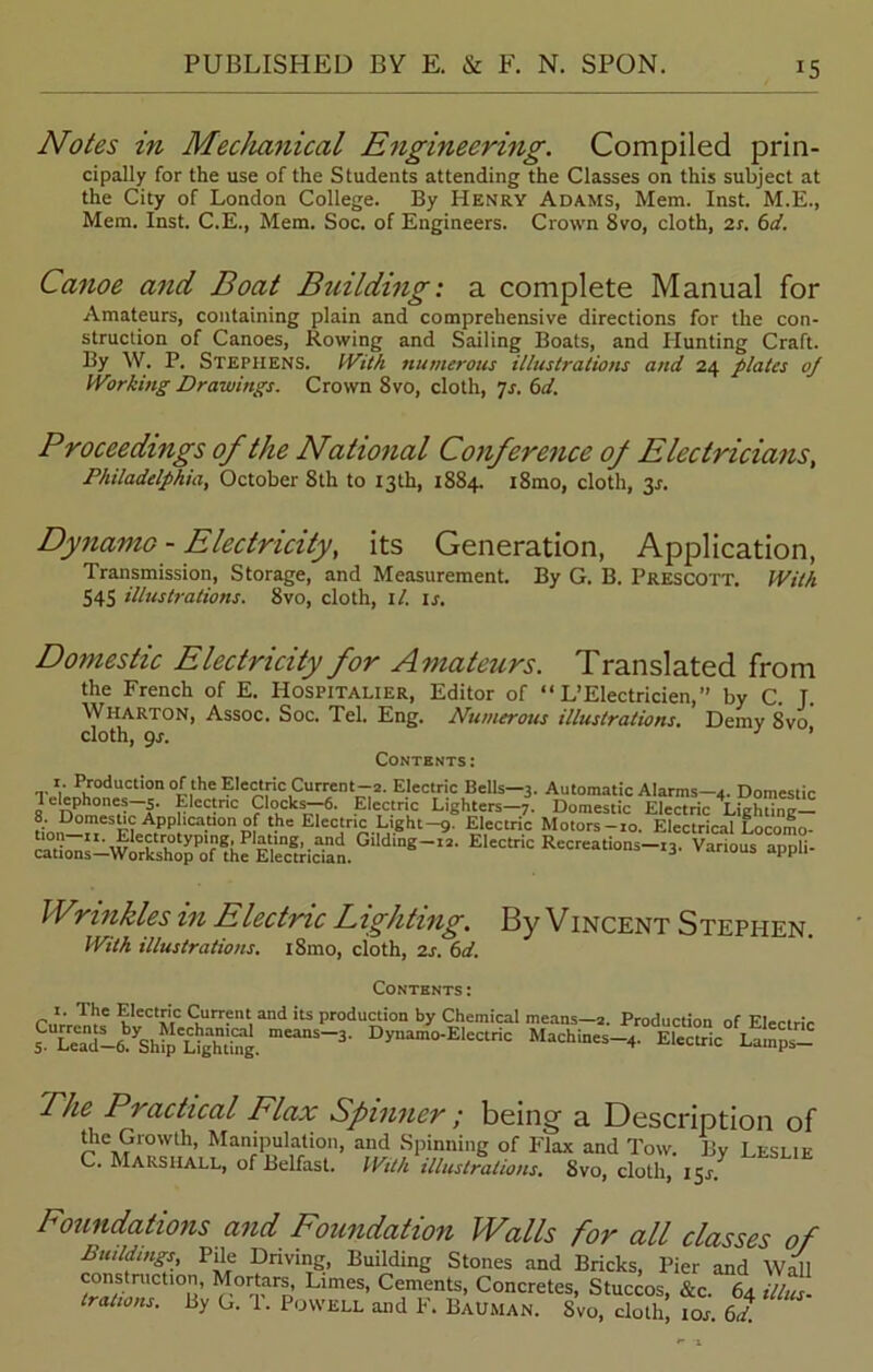 Notes in Mechanical Engineering. Compiled prin- cipally for the use of the Students attending the Classes on this subject at the City of London College. By Henry Adams, Mem. Inst. M.E., Mem. Inst. C.E., Mem. Soc. of Engineers. Crown 8vo, cloth, 2r. 6d. Canoe and Boat Building: a complete Manual for Amateurs, containing plain and comprehensive directions for the con- struction of Canoes, Rowing and Sailing Boats, and Hunting Craft. By W. P. Stephens. With numerous illustrations and 24 plates oj Working Drawings. Crown 8vo, cloth, 7s. 6d. Proceedings of the National Conference of Electricians, Philadelphia, October 8th to 13th, 1884. i8mo, cloth, 34. Dynamo - Electricity, its Generation, Application, Transmission, Storage, and Measurement. By G. B. Prescott. With S4S illustrations. 8vo, cloth, il. 14. Domestic Electricity for Amateurs. Translated from the French of E. Hospitalier, Editor of “ L’Electricien,” by C. J. Wharton, Assoc. Soc. Tel. Eng. Numerous illustrations. Demy 8vo cloth, 9s. ’ Contents: TvV„Pif0dUCti0n0fithe?le^fic,Current^2- Electric Bells—3. Automatic Alarms—4. Domestic Wrinkles m Electric Lighting. By Vincent Stephen With illustrations. i8mo, cloth, 2s. 6d. Contents : r.iVrZl’f K*CCtI'[C £'urr?nt,31111 lts production by Chemical means—2. Production of Electric s meanS~3' Dynam°-EleCtriC 4- Electric Lamps- The Practical Flax Spinner; being a Description of the Growth, Manipulation, and Spinning of Flax and Tow. By Leslie C. MARSHALL, of Belfast. With illustrations. Svo, cloth, 154. Foundations and Foundation Walls for all classes of Buildings Pile Driving, Building Stones and Bricks, Pier and Wdl construction, Mortars Limes, Cements, Concretes, Stuccos, &c. 64 iltul trations. By G. 1. Powell and F. Bauman. Svo, cloth, 104. 6d.