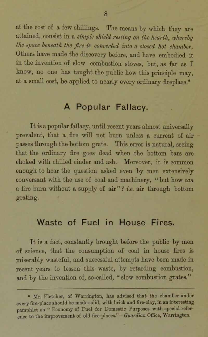 at the cost of a few shillings. The means by which they are attained, consist in a simple shield resting on the hearth, whereby the space beneath the fire is converted into a closed hot chamber. Others have made the discovery before, and have embodied it in the invention of slow combustion stoves, but, as far as I know, no one has taught the public how this principle may, at a small cost, be applied to nearly every ordinary fireplace.* A Popular Fallacy. It is a popular fallacy, until recent years almost universally prevalent, that a fire will not burn unless a current of air passes through the bottom grate. This error is natural, seeing that the ordinary fire goes dead when the bottom bars are choked with chilled cinder and ash. Moreover, it is common enough to hear the question asked even by men extensively conversant with the use of coal and machinery, “ but how can a fire burn without a supply of air”? i.e. air through bottom grating. Waste of Fuel in House Fires. It is a fact, constantly brought before the public by men of science, that the consumption of coal in house fires is miserably wasteful, and successful attempts have been made in recent years to lessen this waste, by retarding combustion, and by the invention of, so-called, “ slow combustion grates.” * Mr. Fletcher, of Warrington, has advised that the chamber under every fire-place should be made solid, with brick and fire-clay, in an interesting pamphlet on “ Economy of Fuel for Domestic Purposes, with special refer- ence to the improvement of old fire-places.”— Guardian Office, Warrington.