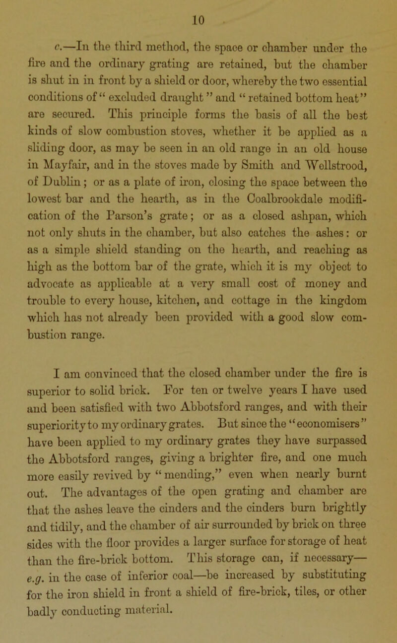 c.—In the third method, the space or chamber under the fire and the ordinary grating are retained, hut the chamber is shut in in front by a shield or door, whereby the two essential conditions of “ excluded draught ” and “ retained bottom heat” are secured. This principle forms the basis of all the best kinds of slow combustion stoves, whether it be applied as a sliding door, as may be seen in an old range in an old house in Mayfair, and in the stoves made by Smith and Wollstrood, of Dublin; or as a plate of iron, closing the space between the lowest bar and the hearth, as in the Coalbrookdale modifi- cation of the Parson’s grate; or as a closed ashpan, which not only shuts in the chamber, but also catches the ashes: or as a simple shield standing on the hearth, and reaching as high as the bottom bar of the grate, whicli it is my object to advocate as applicable at a very small cost of money and trouble to every house, kitchen, and cottage in the kingdom which has not already been provided with a good slow com- bustion range. I am convinced that the closed chamber under the fire is superior to solid brick. For ten or twelve years I have used and been satisfied with two Abbotsford ranges, and with their superiority to my ordinary grates. But since the “economisers” have been applied to my ordinary grates they have surpassed the Abbotsford ranges, giving a brighter fire, and one much more easily revived by “ mending,” even when nearly burnt out. The advantages of the open grating and chamber are that the ashes leave the cinders and the cinders burn brightly and tidily, and the chamber of air surrounded by brick on three sides with the floor provides a larger surface for storage of heat than the fire-brick bottom. This storage can, if necessary— e.g. in the case of inferior coal—be increased by substituting for the iron shield in front a shield of fire-brick, tiles, or other badly conducting material.