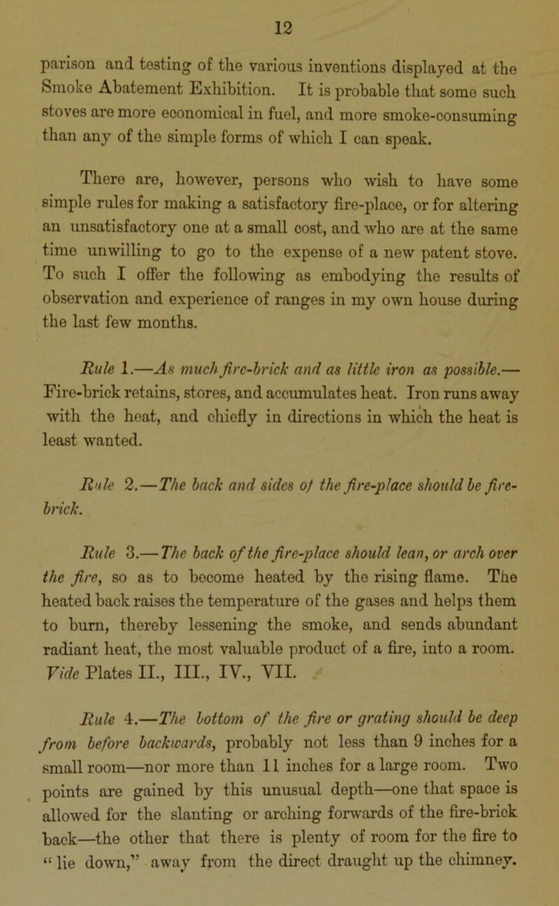 parison and testing of the various inventions displayed at the Smoke Abatement Exhibition. It is probable that some such stoves are more economical in fuel, and more smoke-consuming than any of the simple forms of which I can speak. There are, however, persons who wish to have some simple rules for making a satisfactory fire-place, or for altering an unsatisfactory one at a small cost, and who are at the same time unwilling to go to the expense of a new patent stove. To such I offer the following as embodying the results of observation and experience of ranges in my own house during the last few months. Rule 1.—Ah much fire-brick and as little iron as possible.— Fire-brick retains, stores, and accumulates heat. Iron runs away with the heat, and chiefly in directions in which the heat is least wanted. Rule 2.—The back and sides of the fire-place should be fire- brick. Rule 3.— The back of the fire-place should lean, or arch over the fire, so as to become heated by the rising flame. The heated back raises the temperature of the gases and helps them to burn, thereby lessening the smoke, and sends abundant radiant heat, the most valuable product of a fire, into a room. Vide Plates II., III., IV., VII. Rule 4.—The bottom of the fire or grating should be deep from before backwards, probably not less than 9 inches for a small room—nor more than 11 inches for a large room. Two points are gained by this unusual depth—one that space is allowed for the slanting or arching forwards of the fire-brick back—the other that there is plenty of room for the fire to “ lie down,” away from the direct draught up the chimney.