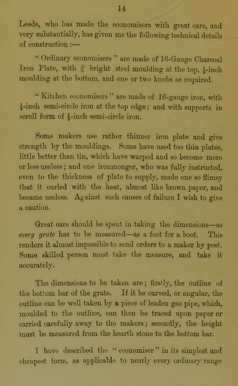 Leeds, who has made the economisers with great care, and very substantially, has given me the following technical details of construction:— “ Ordinary economisers ” are made of 16-Gauge Charcoal Iron Plate, with § bright steel moulding at the top, pinch moulding at the bottom, and one or two knobs as required. “ Kitchen economisers” are made of 16-gauge iron, with pinch semi-circle iron at the top edge; and with supports in scroll form of pinch semi-circle iron. Some makers use rather thinner iron plate and give strength by the mouldings. Some have used too thin plates, little better than tin, which have warped and so become more or less useless ; and one ironmonger, who was fully instructed, even to the thickness of plate to supply, made one so flimsy that it curled with the heat, almost like brown paper, and became useless. Against such causes of failure 1 wish to give a caution. Great care should be spent iu taking the dimensions—as every grate has to be measured—as a foot for a boot. This renders it almost impossible to send orders to a maker by post. Some skilled person must lake the measure, and take it accurately. The dimensions to be taken are; firstly, the outline of the bottom bar of the grate. If it be curved, or angular, the outline can be well taken by a piece of leaden gas pipe, which, moulded to the outline, can then be traced upon paper or carried carefully away to the makers; secondly, the height must be measured from the hearth stone to the bottom bar. I have described the “ economiser ” in its simplest and cheapest form, as applicable to nearly every ordinary range