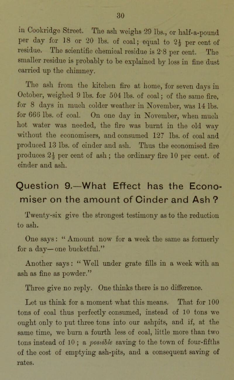 in Cookridge Street. The ash weighs 29 lbs., or half-a-pound per day for 18 or 20 lbs. of coal; equal to 2^ per cent of residue. The scientific chemical residue is 2'8 per cent. The smaller residue is probably to be explained by loss in fine dust carried up the chimney. Ihe ash from the kitchen fire at home, for seven days in October, weighed 9 lbs. for 504 lbs. of coal; of the same fire, for 8 days in much colder weather in November, was 14 lbs. for 666 lbs. of coal. On one day in November, when much hot water was needed, the fire was burnt in the old way without the economisers, and consumed 127 lbs. of coal and produced 13 lbs. of cinder and ash. Thus the economised fire produces 21 per cent of ash ; the ordinary fire 10 per cent, of cinder and ash. Question 9.—What Effect has the Econo- miser on the amount of Cinder and Ash ? Twenty-six give the strongest testimony as to the reduction to ash. One says : “ Amount now for a week the same as formerly for a day—one bucketful.” Another says: “ Well under grate fills in a week with an ash as fine as powder.” Three give no reply. One thinks there is no difference. Let us think for a moment what this means. That for 100 tons of coal thus perfectly consumed, instead of 10 tons we ought only to put three tons into our ashpits, and if, at the same time, we burn a fourth less of coal, little more than two tons instead of 10 ; a possible saving to the town of four-fifths of the cost of emptying ash-pits, and a consequent saving of rates.