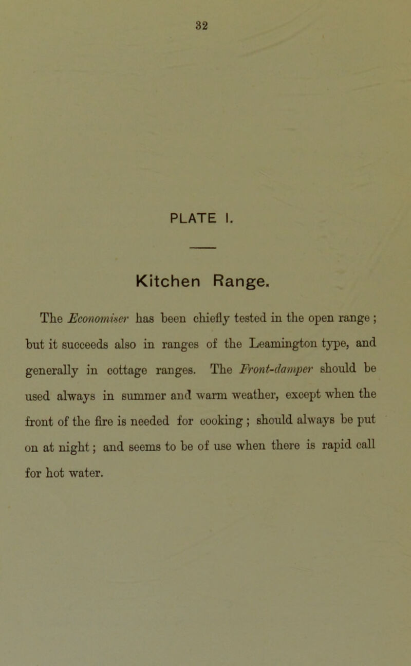 PLATE I. Kitchen Range. The Economuser has been chiefly tested in the open range ; but it succeeds also in ranges of the Leamington type, and generally in cottage ranges. The Front-damper should be used always in summer and warm weather, except when the front of the fire is needed for cooking ; should always be put on at night; and seems to he of use when there is rapid call for hot water.