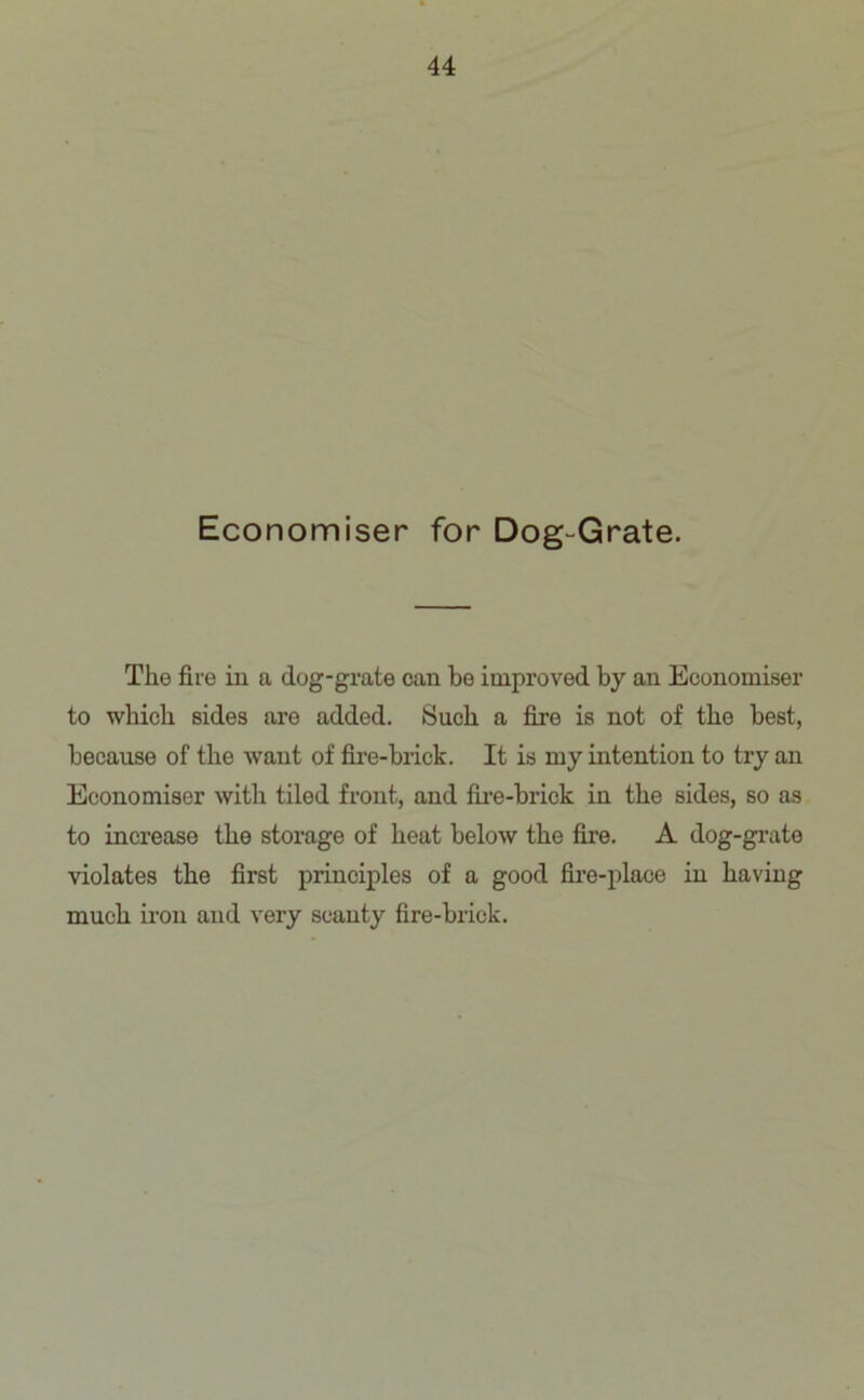 Economiser for Dog-Grate. The fire in a dog-grate can be improved by an Economiser to which sides are added. Such a fire is not of the best, because of the want of fire-brick. It is my intention to try an Economiser with tiled front, and fire-brick in the sides, so as to increase the storage of heat below the fire. A dog-grate violates the first principles of a good fire-place in having much iron and very scanty fire-brick.
