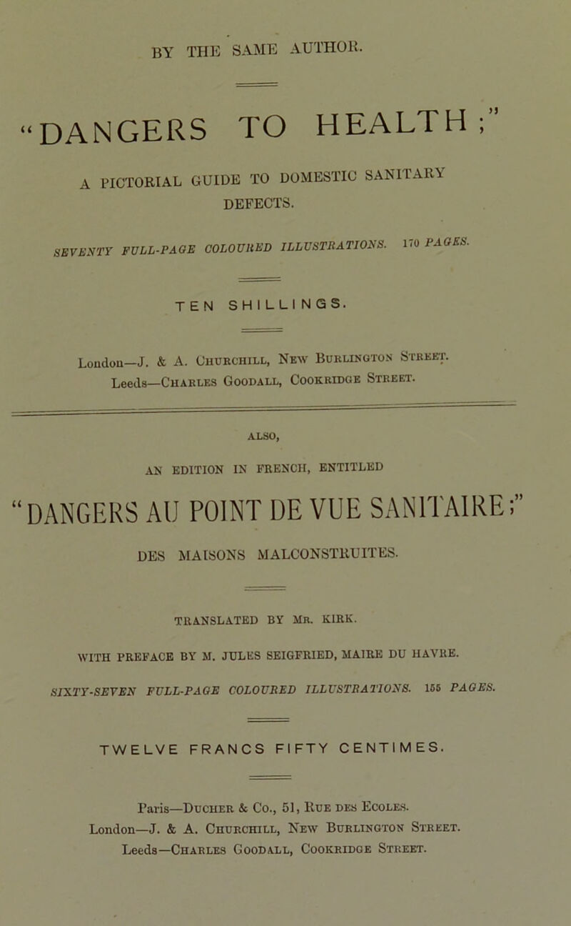 BY THE SAME AUTHOR. “DANGERS TO HEALTH;” A PICTORIAL GUIDE TO DOMESTIC SANITARY DEFECTS. SEVENTY FULL-PAGE COLOURED ILLUSTRATIONS. 170 PAGES. TEN SHILLINGS. Loudon—J. & A. Churchill, New Burlington Street. Leeds—Charles Goodall, Cook ridge Street. also, AN EDITION IN FRENCH, ENTITLED DANGERS AU POINT DE VUE SAN1TAIRE;” DES M A ISONS MALCONSTliUITES. TRANSLATED BY Mr. KIRK. WITH PREFACE BY M. JULES SEIGFRIED, MAIRE DU HAVRE. SIXTY-SEVEN FULL-PAGE COLOURED ILLUSTRATIONS. 155 PAGES. TWELVE FRANCS FIFTY CENTIMES. Paris—Ducher & Co., 51, Rue des Ecoles. London—J. & A. Churchill, New Burlington Street. Leeds—Charles Goodall, Cookridge Street.