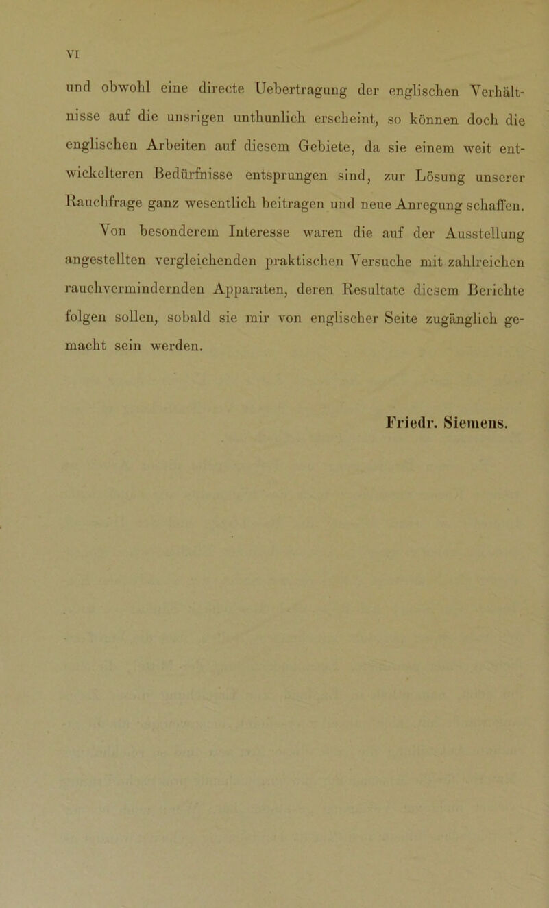 und obwohl eine directe Uebertragung der englischen Verhält- nisse auf die unsrigen unthunlich erscheint, so können doch die englischen Arbeiten auf diesem Gebiete, da sie einem weit ent- wickelteren Bedürfnisse entsprungen sind, zur Lösung unserer Rauchfrage ganz wesentlich beitragen und neue Anregung schaffen. Von besonderem Interesse waren die auf der Ausstellung angestellten vergleichenden praktischen Versuche mit zahlreichen rauchvermindernden Apparaten, deren Resultate diesem Berichte folgen sollen, sobald sie mir von englischer Seite zugänglich ge- macht sein werden. Friede. Siemens.
