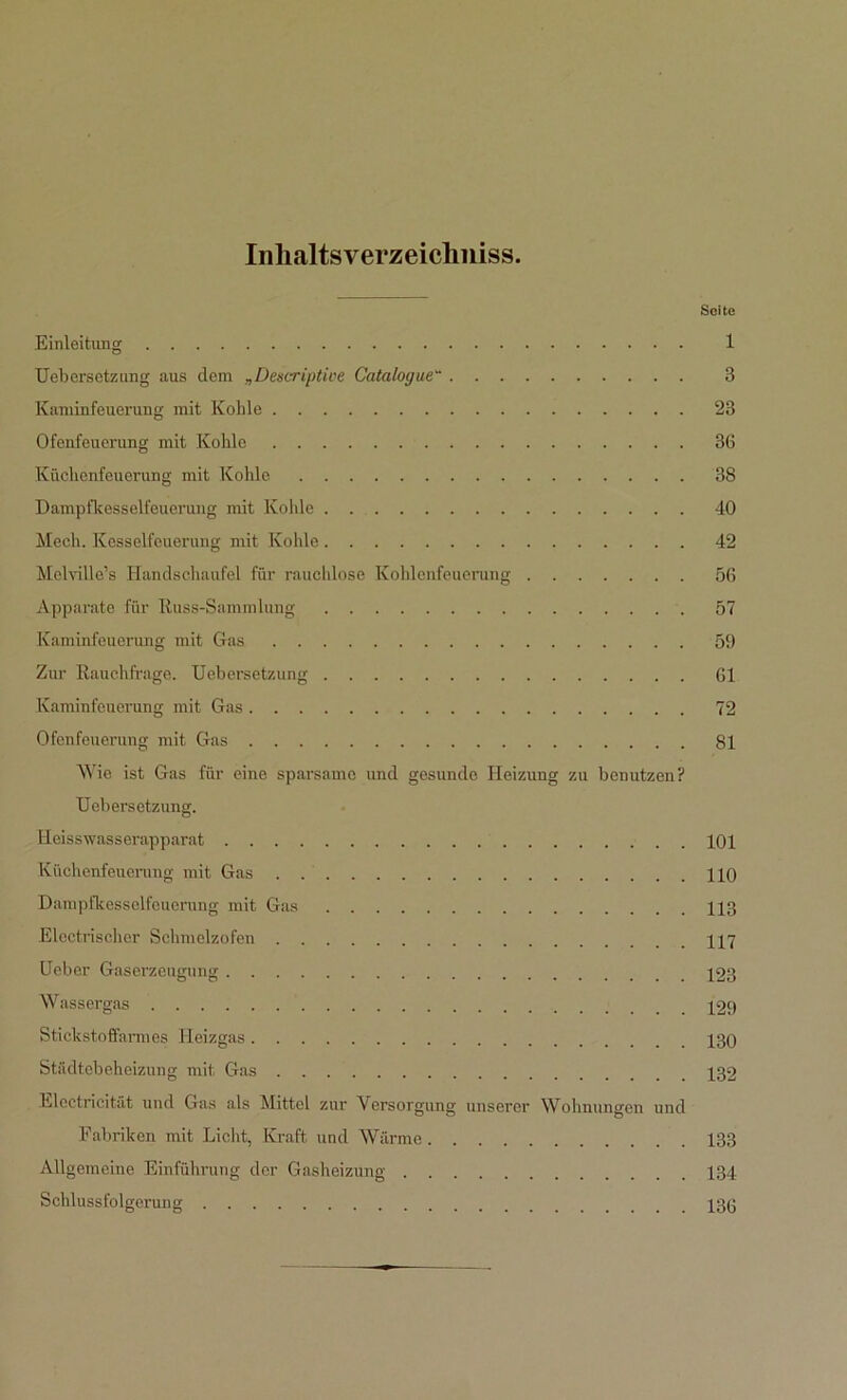 Inlialtsverzeiclmiss. Seite Einleitung 1 Uebersetzung aus dem „Deskriptive Catalogue~ 3 Kaminfeuerung mit Kohle 23 Ofcnfeuerung mit Kohle 36 Küchenfeuorung mit Kohle 38 Dampfkesselfeuerung mit Kohle 40 Meeh. Kesselfeuerung mit Kohle 42 Mclville’s Handschaufel für rauchlose Kohlenfeuerung 56 Apparate für Kuss-Sammlung 57 Kaminfeuerung mit Gas 59 Zur Rauchfrage. Uebersetzung 61 Kaminfeuerung mit Gas 72 Ofenfeuerung mit Gas 81 Wie ist Gas für eine sparsame und gesunde Heizung zu benutzen? Uebersetzung. Heisswasserapparat 101 Küchenfeuerung mit Gas HO Dampfkesselfeuerung mit Gas 113 Elcctrischer Schmelzofen H7 Ueber Gaserzeugung 123 Wassergas 129 Stickstoffarmes Heizgas 130 Städtebeheizung mit Gas 132 Electricität und Gas als Mittel zur Versorgung unserer Wohnungen und Fabriken mit Licht, Kraft und Wärme 133 Allgemeine Einführung der Gasheizung 134 Schlussfolgerung 130