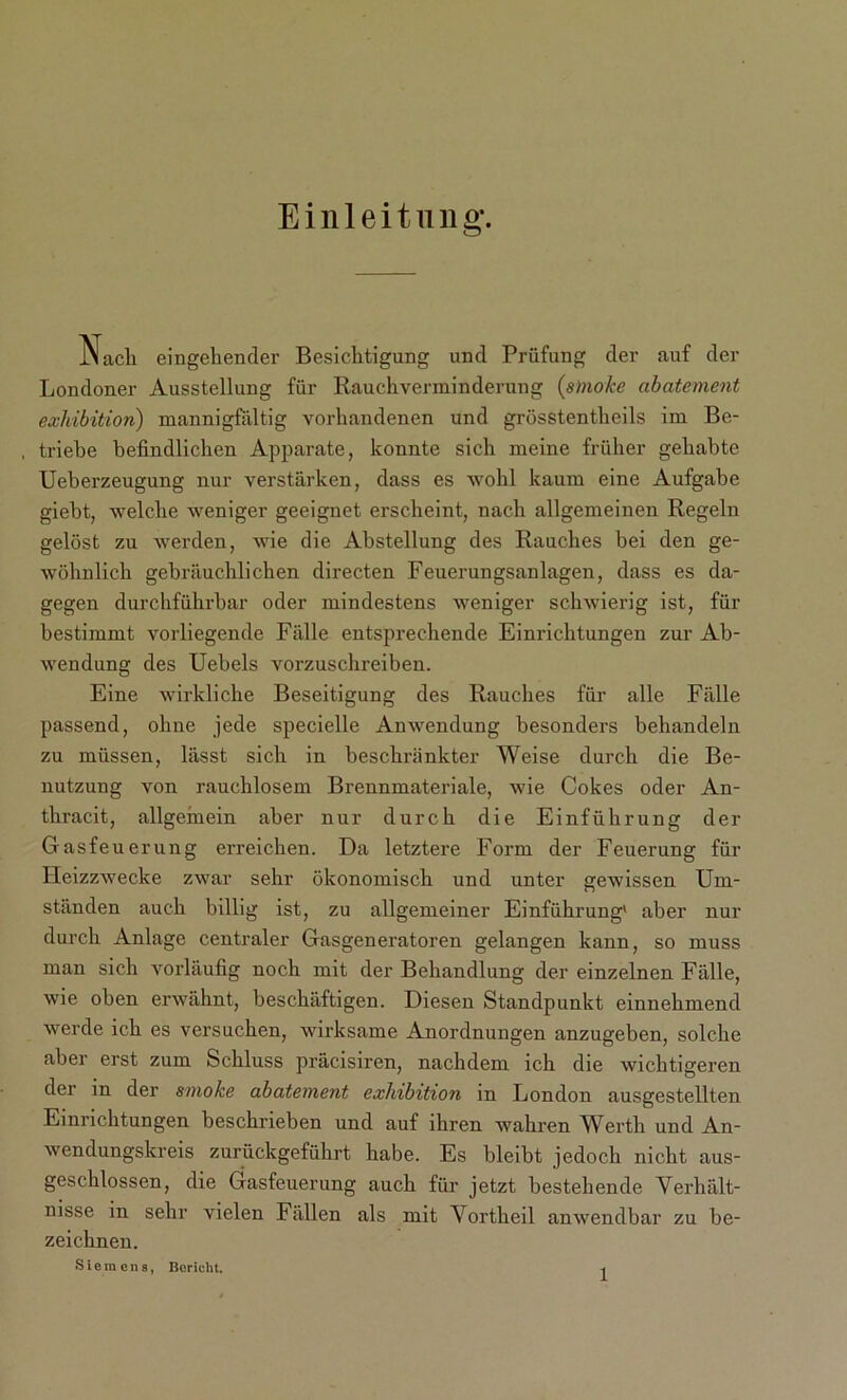 Einleitung-. Nach eingehender Besichtigung und Prüfung der auf der Londoner Ausstellung für Rauchverminderung (smoke abatement exhibition) mannigfaltig vorhandenen und grösstentheils im Be- triebe befindlichen Apparate, konnte sich meine früher gehabte Ueberzeugung nur verstärken, dass es wohl kaum eine Aufgabe giebt, welche weniger geeignet erscheint, nach allgemeinen Regeln gelöst zu werden, wie die Abstellung des Rauches bei den ge- wöhnlich gebräuchlichen directen Feuerungsanlagen, dass es da- gegen durchführbar oder mindestens weniger schwierig ist, für bestimmt vorliegende Fälle entsprechende Einrichtungen zur Ab- wendung des Uebels vorzuschreiben. Eine wirkliche Beseitigung des Rauches für alle Fälle passend, ohne jede specielle Anwendung besonders behandeln zu müssen, lässt sich in beschränkter Weise durch die Be- nutzung von rauchlosem Brennmateriale, wie Cokes oder An- thracit, allgemein aber nur durch die Einführung der Gasfeuerung erreichen. Da letztere Form der Feuerung für Heizzwecke zwar sehr ökonomisch und unter gewissen Um- ständen auch billig ist, zu allgemeiner Einführung' aber nur durch Anlage centraler Gasgeneratoren gelangen kann, so muss man sich vorläufig noch mit der Behandlung der einzelnen Fälle, wie oben erwähnt, beschäftigen. Diesen Standpunkt einnehmend werde ich es versuchen, wirksame Anordnungen anzugeben, solche aber erst zum Schluss präcisiren, nachdem ich die wichtigeren der in der smoke abatement exhibition in London ausgestellten Einrichtungen beschrieben und auf ihren wahren Werth und An- wendungskreis zurückgeführt habe. Es bleibt jedoch nicht aus- geschlossen, die Gasfeuerung auch für jetzt bestehende Verhält- nisse in sehr vielen Fällen als mit Vortheil anwendbar zu be- zeichnen. Siemen 8, Bericht.